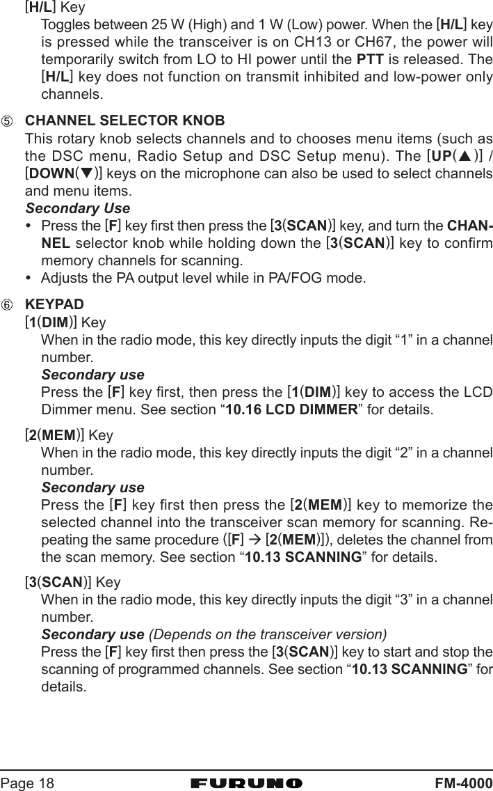 FM-4000Page 18[H/L] KeyToggles between 25 W (High) and 1 W (Low) power. When the [H/L] keyis pressed while the transceiver is on CH13 or CH67, the power willtemporarily switch from LO to HI power until the PTT is released. The[H/L] key does not function on transmit inhibited and low-power onlychannels.CHANNEL SELECTOR KNOBThis rotary knob selects channels and to chooses menu items (such asthe DSC menu, Radio Setup and DSC Setup menu). The [UP(S)] /[DOWN(T)] keys on the microphone can also be used to select channelsand menu items.Secondary UseyPress the [F] key first then press the [3(SCAN)] key, and turn the CHAN-NEL selector knob while holding down the [3(SCAN)] key to confirmmemory channels for scanning.yAdjusts the PA output level while in PA/FOG mode.KEYPAD[1(DIM)] KeyWhen in the radio mode, this key directly inputs the digit “1” in a channelnumber.Secondary usePress the [F] key first, then press the [1(DIM)] key to access the LCDDimmer menu. See section “10.16 LCD DIMMER” for details.[2(MEM)] KeyWhen in the radio mode, this key directly inputs the digit “2” in a channelnumber.Secondary usePress the [F] key first then press the [2(MEM)] key to memorize theselected channel into the transceiver scan memory for scanning. Re-peating the same procedure ([F] Æ [2(MEM)]), deletes the channel fromthe scan memory. See section “10.13 SCANNING” for details.[3(SCAN)] KeyWhen in the radio mode, this key directly inputs the digit “3” in a channelnumber.Secondary use (Depends on the transceiver version)Press the [F] key first then press the [3(SCAN)] key to start and stop thescanning of programmed channels. See section “10.13 SCANNING” fordetails.