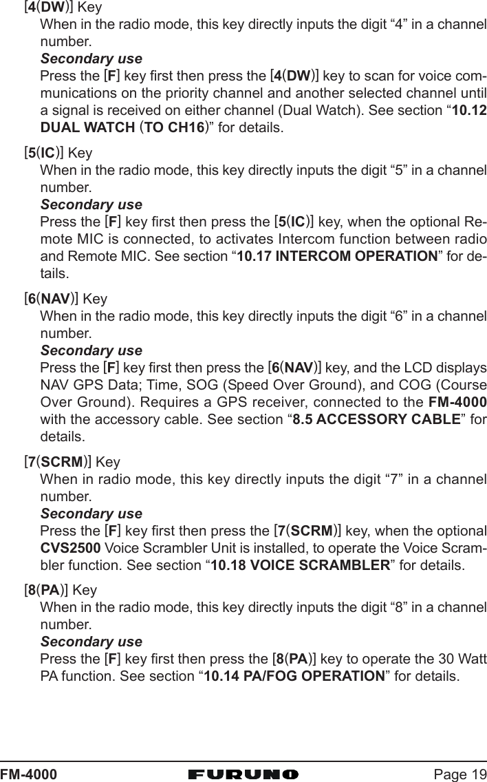 Page 19FM-4000[4(DW)] KeyWhen in the radio mode, this key directly inputs the digit “4” in a channelnumber.Secondary usePress the [F] key first then press the [4(DW)] key to scan for voice com-munications on the priority channel and another selected channel untila signal is received on either channel (Dual Watch). See section “10.12DUAL WATCH (TO CH16)” for details.[5(IC)] KeyWhen in the radio mode, this key directly inputs the digit “5” in a channelnumber.Secondary usePress the [F] key first then press the [5(IC)] key, when the optional Re-mote MIC is connected, to activates Intercom function between radioand Remote MIC. See section “10.17 INTERCOM OPERATION” for de-tails.[6(NAV)] KeyWhen in the radio mode, this key directly inputs the digit “6” in a channelnumber.Secondary usePress the [F] key first then press the [6(NAV)] key, and the LCD displaysNAV GPS Data; Time, SOG (Speed Over Ground), and COG (CourseOver Ground). Requires a GPS receiver, connected to the FM-4000with the accessory cable. See section “8.5 ACCESSORY CABLE” fordetails.[7(SCRM)] KeyWhen in radio mode, this key directly inputs the digit “7” in a channelnumber.Secondary usePress the [F] key first then press the [7(SCRM)] key, when the optionalCVS2500 Voice Scrambler Unit is installed, to operate the Voice Scram-bler function. See section “10.18 VOICE SCRAMBLER” for details.[8(PA)] KeyWhen in the radio mode, this key directly inputs the digit “8” in a channelnumber.Secondary usePress the [F] key first then press the [8(PA)] key to operate the 30 WattPA function. See section “10.14 PA/FOG OPERATION” for details.