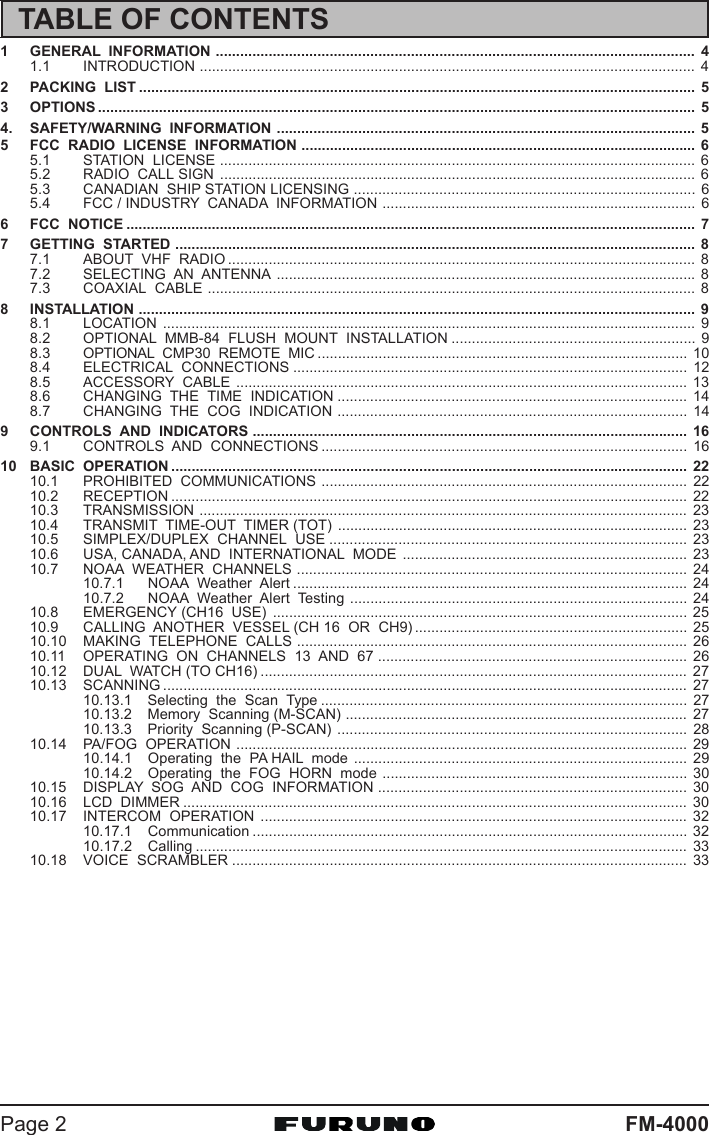 FM-4000Page 21 GENERAL  INFORMATION ...................................................................................................................... 41.1 INTRODUCTION .......................................................................................................................... 42 PACKING  LIST ......................................................................................................................................... 53 OPTIONS ................................................................................................................................................... 54. SAFETY/WARNING  INFORMATION ....................................................................................................... 55 FCC  RADIO  LICENSE  INFORMATION ................................................................................................. 65.1 STATION  LICENSE ..................................................................................................................... 65.2 RADIO  CALL SIGN ..................................................................................................................... 65.3 CANADIAN  SHIP STATION LICENSING .................................................................................... 65.4 FCC / INDUSTRY  CANADA  INFORMATION ............................................................................. 66 FCC  NOTICE ............................................................................................................................................ 77 GETTING  STARTED ................................................................................................................................ 87.1 ABOUT  VHF  RADIO ................................................................................................................... 87.2 SELECTING  AN  ANTENNA .......................................................................................................87.3 COAXIAL  CABLE ........................................................................................................................ 88 INSTALLATION ......................................................................................................................................... 98.1 LOCATION ................................................................................................................................... 98.2 OPTIONAL  MMB-84  FLUSH  MOUNT  INSTALLATION ............................................................ 98.3 OPTIONAL  CMP30  REMOTE  MIC ........................................................................................... 108.4 ELECTRICAL  CONNECTIONS ................................................................................................. 128.5 ACCESSORY  CABLE ............................................................................................................... 138.6 CHANGING  THE  TIME  INDICATION ...................................................................................... 148.7 CHANGING  THE  COG  INDICATION ...................................................................................... 149 CONTROLS  AND  INDICATORS ........................................................................................................... 169.1 CONTROLS  AND  CONNECTIONS .......................................................................................... 1610 BASIC  OPERATION ............................................................................................................................... 2210.1 PROHIBITED  COMMUNICATIONS .......................................................................................... 2210.2 RECEPTION ............................................................................................................................... 2210.3 TRANSMISSION ........................................................................................................................ 2310.4 TRANSMIT  TIME-OUT  TIMER (TOT) ...................................................................................... 2310.5 SIMPLEX/DUPLEX  CHANNEL  USE ........................................................................................ 2310.6 USA, CANADA, AND  INTERNATIONAL  MODE ...................................................................... 2310.7 NOAA  WEATHER  CHANNELS ................................................................................................ 2410.7.1 NOAA  Weather  Alert ................................................................................................. 2410.7.2 NOAA  Weather  Alert  Testing ................................................................................... 2410.8 EMERGENCY (CH16  USE) ...................................................................................................... 2510.9 CALLING  ANOTHER  VESSEL (CH 16  OR  CH9) ................................................................... 2510.10 MAKING  TELEPHONE  CALLS ................................................................................................ 2610.11 OPERATING  ON  CHANNELS  13  AND  67 ............................................................................ 2610.12 DUAL  WATCH (TO CH16) ......................................................................................................... 2710.13 SCANNING ................................................................................................................................. 2710.13.1 Selecting  the  Scan  Type .......................................................................................... 2710.13.2 Memory  Scanning (M-SCAN) .................................................................................... 2710.13.3 Priority  Scanning (P-SCAN) ...................................................................................... 2810.14 PA/FOG  OPERATION ............................................................................................................... 2910.14.1 Operating  the  PA HAIL  mode .................................................................................. 2910.14.2 Operating  the  FOG  HORN  mode ........................................................................... 3010.15 DISPLAY  SOG  AND  COG  INFORMATION ............................................................................ 3010.16 LCD  DIMMER ............................................................................................................................ 3010.17 INTERCOM  OPERATION ......................................................................................................... 3210.17.1 Communication ........................................................................................................... 3210.17.2 Calling ......................................................................................................................... 3310.18 VOICE  SCRAMBLER ................................................................................................................ 33TABLE OF CONTENTS