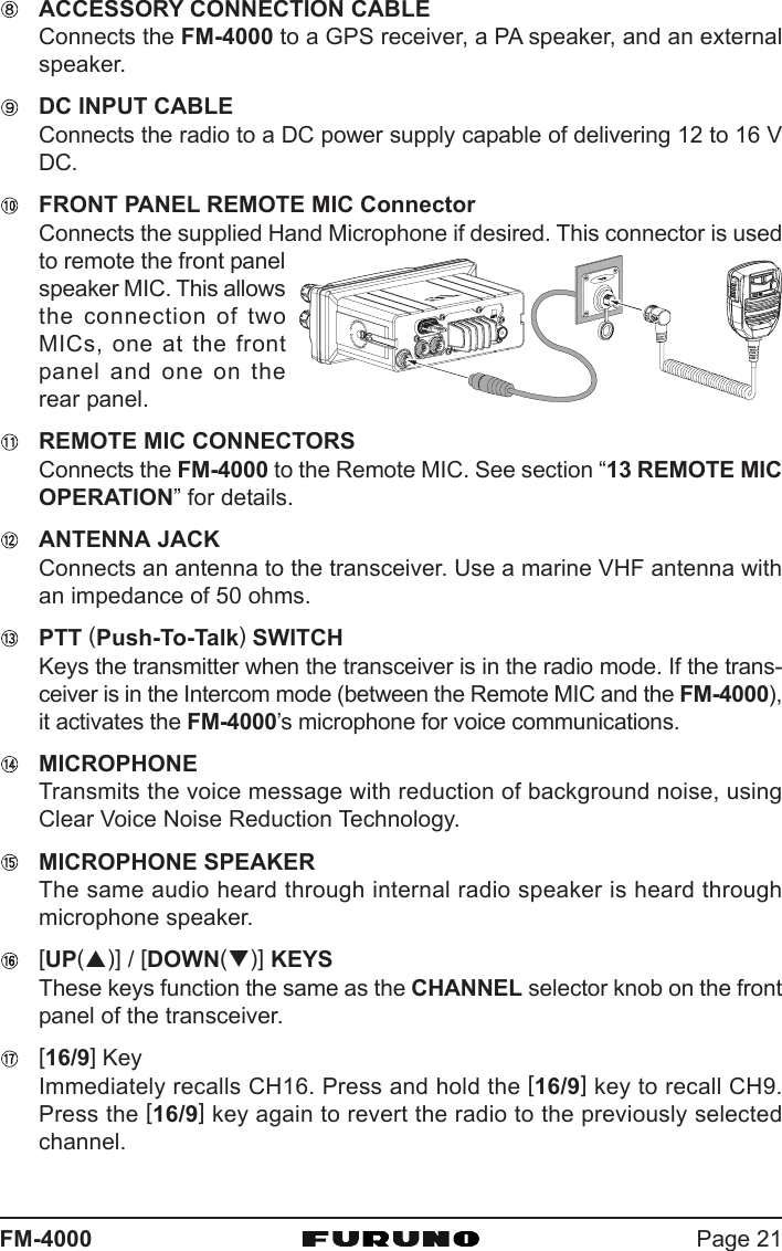 Page 21FM-4000ACCESSORY CONNECTION CABLEConnects the FM-4000 to a GPS receiver, a PA speaker, and an externalspeaker.DC INPUT CABLEConnects the radio to a DC power supply capable of delivering 12 to 16 VDC.FRONT PANEL REMOTE MIC ConnectorConnects the supplied Hand Microphone if desired. This connector is usedto remote the front panelspeaker MIC. This allowsthe connection of twoMICs, one at the frontpanel and one on therear panel.REMOTE MIC CONNECTORSConnects the FM-4000 to the Remote MIC. See section “13 REMOTE MICOPERATION” for details.ANTENNA JACKConnects an antenna to the transceiver. Use a marine VHF antenna withan impedance of 50 ohms.PTT (Push-To-Talk) SWITCHKeys the transmitter when the transceiver is in the radio mode. If the trans-ceiver is in the Intercom mode (between the Remote MIC and the FM-4000),it activates the FM-4000’s microphone for voice communications.MICROPHONETransmits the voice message with reduction of background noise, usingClear Voice Noise Reduction Technology.MICROPHONE SPEAKERThe same audio heard through internal radio speaker is heard throughmicrophone speaker.[UP(S)] / [DOWN(T)] KEYSThese keys function the same as the CHANNEL selector knob on the frontpanel of the transceiver.[16/9] KeyImmediately recalls CH16. Press and hold the [16/9] key to recall CH9.Press the [16/9] key again to revert the radio to the previously selectedchannel.