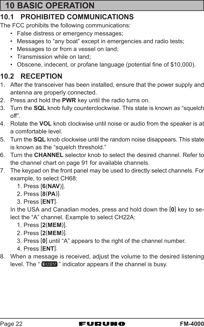 FM-4000Page 2210 BASIC OPERATION10.1 PROHIBITED COMMUNICATIONSThe FCC prohibits the following communications:• False distress or emergency messages;• Messages to “any boat” except in emergencies and radio tests;• Messages to or from a vessel on land;• Transmission while on land;• Obscene, indecent, or profane language (potential fine of $10,000).10.2 RECEPTION1. After the transceiver has been installed, ensure that the power supply andantenna are properly connected.2. Press and hold the PWR key until the radio turns on.3. Turn the SQL knob fully counterclockwise. This state is known as “squelchoff”.4. Rotate the VOL knob clockwise until noise or audio from the speaker is ata comfortable level.5. Turn the SQL knob clockwise until the random noise disappears. This stateis known as the “squelch threshold.”6. Turn the CHANNEL selector knob to select the desired channel. Refer tothe channel chart on page 91 for available channels.7. The keypad on the front panel may be used to directly select channels. Forexample, to select CH68:1. Press [6(NAV)].2. Press [8(PA)].3. Press [ENT].In the USA and Canadian modes, press and hold down the [0] key to se-lect the “A” channel. Example to select CH22A:1. Press [2(MEM)].2. Press [2(MEM)].3. Press [0] until “A” appears to the right of the channel number.4. Press [ENT].8. When a message is received, adjust the volume to the desired listeninglevel. The “ ” indicator appears if the channel is busy.