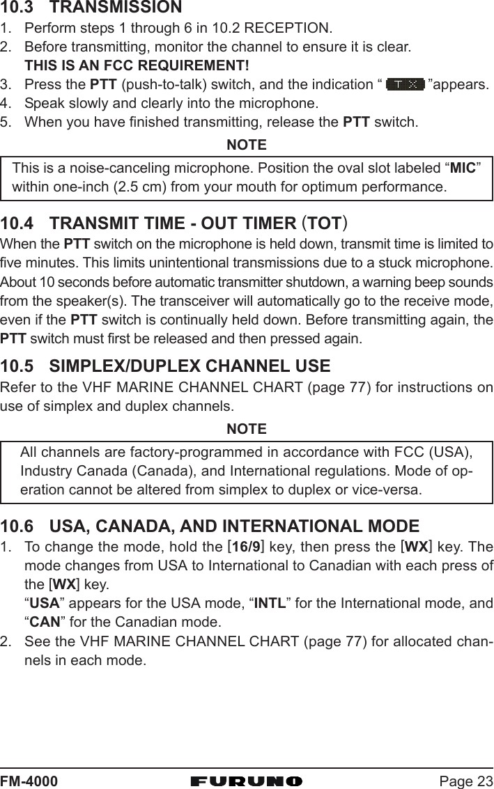 Page 23FM-400010.3 TRANSMISSION1. Perform steps 1 through 6 in 10.2 RECEPTION.2. Before transmitting, monitor the channel to ensure it is clear.THIS IS AN FCC REQUIREMENT!3. Press the PTT (push-to-talk) switch, and the indication “ ”appears.4. Speak slowly and clearly into the microphone.5. When you have finished transmitting, release the PTT switch.NOTEThis is a noise-canceling microphone. Position the oval slot labeled “MIC”within one-inch (2.5 cm) from your mouth for optimum performance.10.4 TRANSMIT TIME - OUT TIMER (TOT)When the PTT switch on the microphone is held down, transmit time is limited tofive minutes. This limits unintentional transmissions due to a stuck microphone.About 10 seconds before automatic transmitter shutdown, a warning beep soundsfrom the speaker(s). The transceiver will automatically go to the receive mode,even if the PTT switch is continually held down. Before transmitting again, thePTT switch must first be released and then pressed again.10.5 SIMPLEX/DUPLEX CHANNEL USERefer to the VHF MARINE CHANNEL CHART (page 77) for instructions onuse of simplex and duplex channels.NOTEAll channels are factory-programmed in accordance with FCC (USA),Industry Canada (Canada), and International regulations. Mode of op-eration cannot be altered from simplex to duplex or vice-versa.10.6 USA, CANADA, AND INTERNATIONAL MODE1. To change the mode, hold the [16/9] key, then press the [WX] key. Themode changes from USA to International to Canadian with each press ofthe [WX] key.“USA” appears for the USA mode, “INTL” for the International mode, and“CAN” for the Canadian mode.2. See the VHF MARINE CHANNEL CHART (page 77) for allocated chan-nels in each mode.