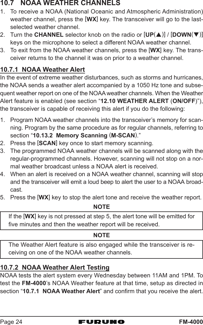 FM-4000Page 2410.7 NOAA WEATHER CHANNELS1. To receive a NOAA (National Oceanic and Atmospheric Administration)weather channel, press the [WX] key. The transceiver will go to the last-selected weather channel.2. Turn the CHANNEL selector knob on the radio or [UP(S)] / [DOWN(T)]keys on the microphone to select a different NOAA weather channel.3. To exit from the NOAA weather channels, press the [WX] key. The trans-ceiver returns to the channel it was on prior to a weather channel.10.7.1  NOAA Weather AlertIn the event of extreme weather disturbances, such as storms and hurricanes,the NOAA sends a weather alert accompanied by a 1050 Hz tone and subse-quent weather report on one of the NOAA weather channels. When the WeatherAlert feature is enabled (see section “12.10 WEATHER ALERT (ON/OFF)”),the transceiver is capable of receiving this alert if you do the following:1. Program NOAA weather channels into the transceiver’s memory for scan-ning. Program by the same procedure as for regular channels, referring tosection “10.13.2  Memory Scanning (M-SCAN).”2. Press the [SCAN] key once to start memory scanning.3. The programmed NOAA weather channels will be scanned along with theregular-programmed channels. However, scanning will not stop on a nor-mal weather broadcast unless a NOAA alert is received.4. When an alert is received on a NOAA weather channel, scanning will stopand the transceiver will emit a loud beep to alert the user to a NOAA broad-cast.5. Press the [WX] key to stop the alert tone and receive the weather report.NOTEIf the [WX] key is not pressed at step 5, the alert tone will be emitted forfive minutes and then the weather report will be received.NOTEThe Weather Alert feature is also engaged while the transceiver is re-ceiving on one of the NOAA weather channels.10.7.2  NOAA Weather Alert TestingNOAA tests the alert system every Wednesday between 11AM and 1PM. Totest the FM-4000’s NOAA Weather feature at that time, setup as directed insection “10.7.1  NOAA Weather Alert” and confirm that you receive the alert.