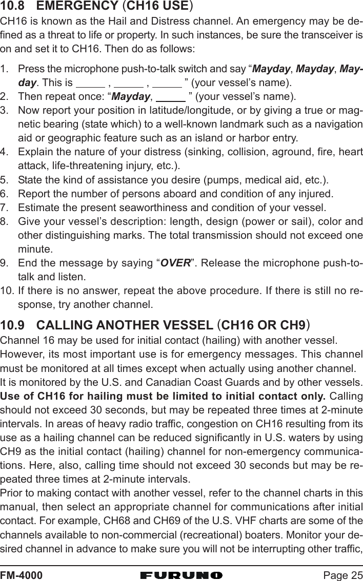 Page 25FM-400010.8 EMERGENCY (CH16 USE)CH16 is known as the Hail and Distress channel. An emergency may be de-fined as a threat to life or property. In such instances, be sure the transceiver ison and set it to CH16. Then do as follows:1. Press the microphone push-to-talk switch and say “Mayday, Mayday, May-day. This is            ,            ,            ” (your vessel’s name).2. Then repeat once: “Mayday,            ” (your vessel’s name).3. Now report your position in latitude/longitude, or by giving a true or mag-netic bearing (state which) to a well-known landmark such as a navigationaid or geographic feature such as an island or harbor entry.4. Explain the nature of your distress (sinking, collision, aground, fire, heartattack, life-threatening injury, etc.).5. State the kind of assistance you desire (pumps, medical aid, etc.).6. Report the number of persons aboard and condition of any injured.7. Estimate the present seaworthiness and condition of your vessel.8. Give your vessel’s description: length, design (power or sail), color andother distinguishing marks. The total transmission should not exceed oneminute.9. End the message by saying “OVER”. Release the microphone push-to-talk and listen.10. If there is no answer, repeat the above procedure. If there is still no re-sponse, try another channel.10.9 CALLING ANOTHER VESSEL (CH16 OR CH9)Channel 16 may be used for initial contact (hailing) with another vessel.However, its most important use is for emergency messages. This channelmust be monitored at all times except when actually using another channel.It is monitored by the U.S. and Canadian Coast Guards and by other vessels.Use of CH16 for hailing must be limited to initial contact only. Callingshould not exceed 30 seconds, but may be repeated three times at 2-minuteintervals. In areas of heavy radio traffic, congestion on CH16 resulting from itsuse as a hailing channel can be reduced significantly in U.S. waters by usingCH9 as the initial contact (hailing) channel for non-emergency communica-tions. Here, also, calling time should not exceed 30 seconds but may be re-peated three times at 2-minute intervals.Prior to making contact with another vessel, refer to the channel charts in thismanual, then select an appropriate channel for communications after initialcontact. For example, CH68 and CH69 of the U.S. VHF charts are some of thechannels available to non-commercial (recreational) boaters. Monitor your de-sired channel in advance to make sure you will not be interrupting other traffic,