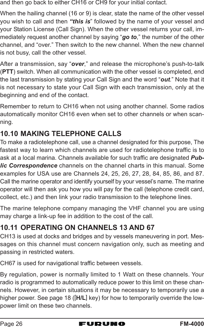 FM-4000Page 26and then go back to either CH16 or CH9 for your initial contact.When the hailing channel (16 or 9) is clear, state the name of the other vesselyou wish to call and then “this is” followed by the name of your vessel andyour Station License (Call Sign). When the other vessel returns your call, im-mediately request another channel by saying “go to,” the number of the otherchannel, and “over.” Then switch to the new channel. When the new channelis not busy, call the other vessel.After a transmission, say “over,” and release the microphone’s push-to-talk(PTT) switch. When all communication with the other vessel is completed, endthe last transmission by stating your Call Sign and the word “out.” Note that itis not necessary to state your Call Sign with each transmission, only at thebeginning and end of the contact.Remember to return to CH16 when not using another channel. Some radiosautomatically monitor CH16 even when set to other channels or when scan-ning.10.10 MAKING TELEPHONE CALLSTo make a radiotelephone call, use a channel designated for this purpose, Thefastest way to learn which channels are used for radiotelephone traffic is toask at a local marina. Channels available for such traffic are designated Pub-lic Correspondence channels on the channel charts in this manual. Someexamples for USA use are Channels 24, 25, 26, 27, 28, 84, 85, 86, and 87.Call the marine operator and identify yourself by your vessel’s name. The marineoperator will then ask you how you will pay for the call (telephone credit card,collect, etc.) and then link your radio transmission to the telephone lines.The marine telephone company managing the VHF channel you are usingmay charge a link-up fee in addition to the cost of the call.10.11 OPERATING ON CHANNELS 13 AND 67CH13 is used at docks and bridges and by vessels maneuvering in port. Mes-sages on this channel must concern navigation only, such as meeting andpassing in restricted waters.CH67 is used for navigational traffic between vessels.By regulation, power is normally limited to 1 Watt on these channels. Yourradio is programmed to automatically reduce power to this limit on these chan-nels. However, in certain situations it may be necessary to temporarily use ahigher power. See page 18 ([H/L] key) for how to temporarily override the low-power limit on these two channels.