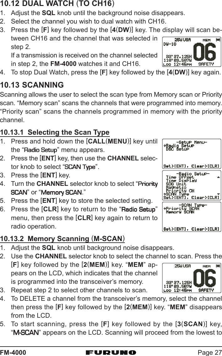 Page 27FM-400010.12 DUAL WATCH (TO CH16)1. Adjust the SQL knob until the background noise disappears.2. Select the channel you wish to dual watch with CH16.3. Press the [F] key followed by the [4(DW)] key. The display will scan be-tween CH16 and the channel that was selected instep 2.If a transmission is received on the channel selectedin step 2, the FM-4000 watches it and CH16.4. To stop Dual Watch, press the [F] key followed by the [4(DW)] key again.10.13 SCANNINGScanning allows the user to select the scan type from Memory scan or Priorityscan. “Memory scan” scans the channels that were programmed into memory.“Priority scan” scans the channels programmed in memory with the prioritychannel.10.13.1  Selecting the Scan Type1. Press and hold down the [CALL(MENU)] key untilthe “Radio SetupRadio SetupRadio SetupRadio SetupRadio Setup” menu appears.2. Press the [ENT] key, then use the CHANNEL selec-tor knob to select “SCAN TypeSCAN TypeSCAN TypeSCAN TypeSCAN Type”.3. Press the [ENT] key.4. Turn the CHANNEL selector knob to select “PriorityPriorityPriorityPriorityPrioritySCANSCANSCANSCANSCAN” or “Memory SCANMemory SCANMemory SCANMemory SCANMemory SCAN.”5. Press the [ENT] key to store the selected setting.6. Press the [CLR] key to return to the “Radio SetupRadio SetupRadio SetupRadio SetupRadio Setup”menu, then press the [CLR] key again to return toradio operation.10.13.2  Memory Scanning (M-SCAN)1. Adjust the SQL knob until background noise disappears.2. Use the CHANNEL selector knob to select the channel to scan. Press the[F] key followed by the [2(MEM)] key. “MEM” ap-pears on the LCD, which indicates that the channelis programmed into the transceiver’s memory.3. Repeat step 2 to select other channels to scan.4. To DELETE a channel from the transceiver’s memory, select the channelthen press the [F] key followed by the [2(MEM)] key. “MEM” disappearsfrom the LCD.5. To start scanning, press the [F] key followed by the [3(SCAN)] key,“M-SCANM-SCANM-SCANM-SCANM-SCAN” appears on the LCD. Scanning will proceed from the lowest to