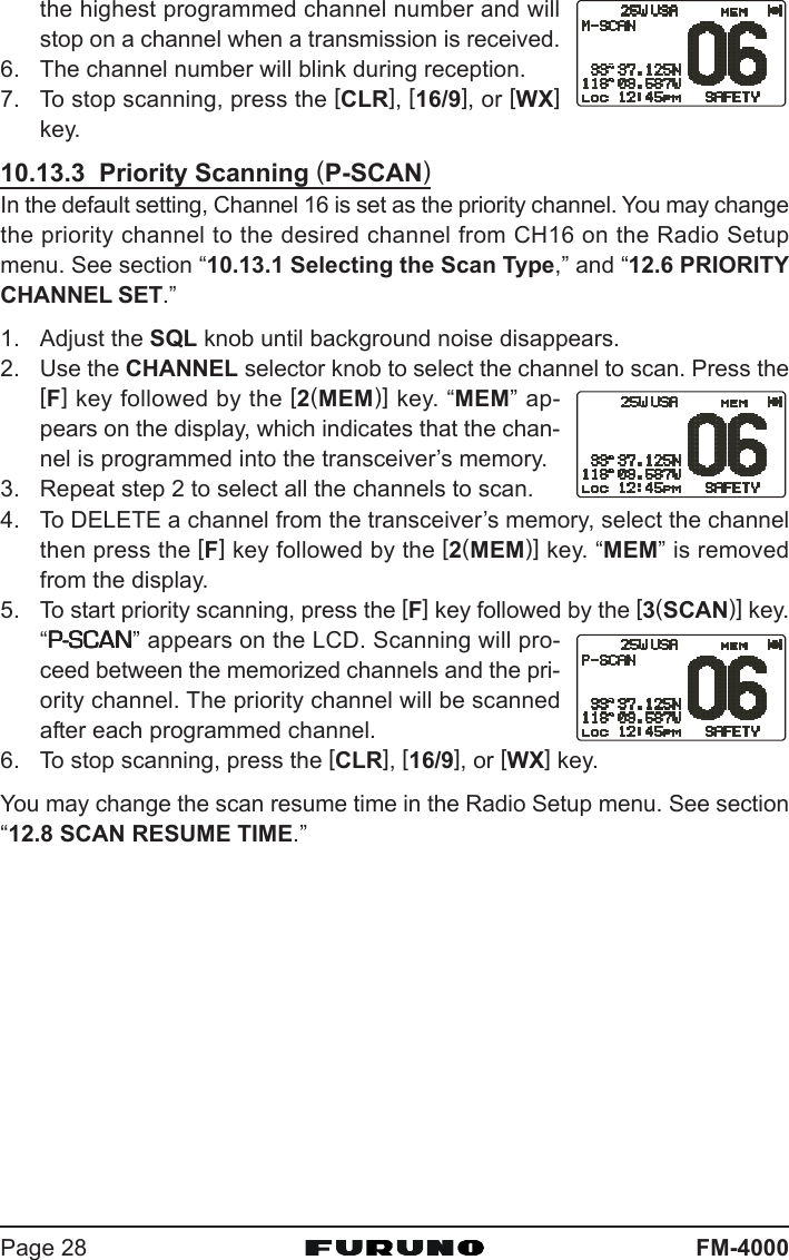 FM-4000Page 28the highest programmed channel number and willstop on a channel when a transmission is received.6. The channel number will blink during reception.7. To stop scanning, press the [CLR], [16/9], or [WX]key.10.13.3  Priority Scanning (P-SCAN)In the default setting, Channel 16 is set as the priority channel. You may changethe priority channel to the desired channel from CH16 on the Radio Setupmenu. See section “10.13.1 Selecting the Scan Type,” and “12.6 PRIORITYCHANNEL SET.”1. Adjust the SQL knob until background noise disappears.2. Use the CHANNEL selector knob to select the channel to scan. Press the[F] key followed by the [2(MEM)] key. “MEM” ap-pears on the display, which indicates that the chan-nel is programmed into the transceiver’s memory.3. Repeat step 2 to select all the channels to scan.4. To DELETE a channel from the transceiver’s memory, select the channelthen press the [F] key followed by the [2(MEM)] key. “MEM” is removedfrom the display.5. To start priority scanning, press the [F] key followed by the [3(SCAN)] key.“P-SCANP-SCANP-SCANP-SCANP-SCAN” appears on the LCD. Scanning will pro-ceed between the memorized channels and the pri-ority channel. The priority channel will be scannedafter each programmed channel.6. To stop scanning, press the [CLR], [16/9], or [WX] key.You may change the scan resume time in the Radio Setup menu. See section“12.8 SCAN RESUME TIME.”