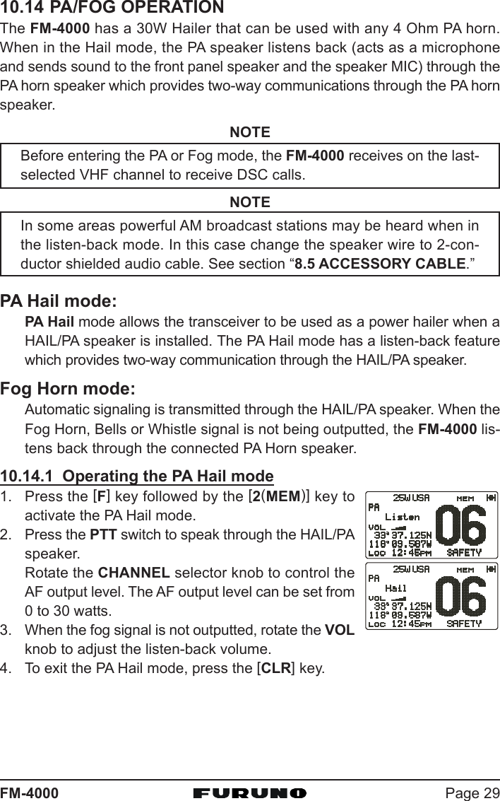 Page 29FM-400010.14 PA/FOG OPERATIONThe FM-4000 has a 30W Hailer that can be used with any 4 Ohm PA horn.When in the Hail mode, the PA speaker listens back (acts as a microphoneand sends sound to the front panel speaker and the speaker MIC) through thePA horn speaker which provides two-way communications through the PA hornspeaker.NOTEBefore entering the PA or Fog mode, the FM-4000 receives on the last-selected VHF channel to receive DSC calls.NOTEIn some areas powerful AM broadcast stations may be heard when inthe listen-back mode. In this case change the speaker wire to 2-con-ductor shielded audio cable. See section “8.5 ACCESSORY CABLE.”PA Hail mode:PA Hail mode allows the transceiver to be used as a power hailer when aHAIL/PA speaker is installed. The PA Hail mode has a listen-back featurewhich provides two-way communication through the HAIL/PA speaker.Fog Horn mode:Automatic signaling is transmitted through the HAIL/PA speaker. When theFog Horn, Bells or Whistle signal is not being outputted, the FM-4000 lis-tens back through the connected PA Horn speaker.10.14.1  Operating the PA Hail mode1. Press the [F] key followed by the [2(MEM)] key toactivate the PA Hail mode.2. Press the PTT switch to speak through the HAIL/PAspeaker.Rotate the CHANNEL selector knob to control theAF output level. The AF output level can be set from0 to 30 watts.3. When the fog signal is not outputted, rotate the VOLknob to adjust the listen-back volume.4. To exit the PA Hail mode, press the [CLR] key.