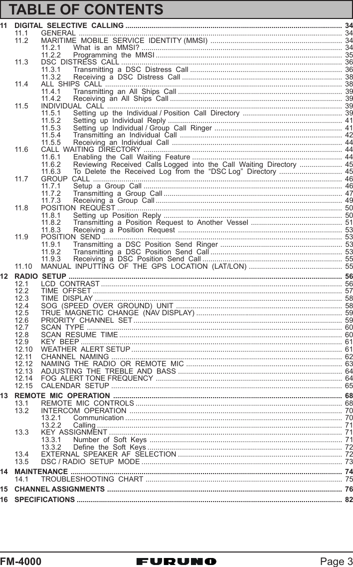 Page 3FM-400011 DIGITAL  SELECTIVE  CALLING ........................................................................................................... 3411.1 GENERAL .................................................................................................................................. 3411.2 MARITIME  MOBILE  SERVICE  IDENTITY (MMSI) ................................................................. 3411.2.1 What  is  an  MMSI? ................................................................................................... 3411.2.2 Programming  the  MMSI ............................................................................................ 3511.3 DSC  DISTRESS  CALL ............................................................................................................. 3611.3.1 Transmitting  a  DSC  Distress  Call ........................................................................... 3611.3.2 Receiving  a  DSC  Distress  Call ............................................................................... 3811.4 ALL  SHIPS  CALL ..................................................................................................................... 3811.4.1 Transmitting  an  All  Ships  Call ................................................................................. 3911.4.2 Receiving  an  All  Ships  Call ..................................................................................... 3911.5 INDIVIDUAL  CALL .................................................................................................................... 3911.5.1 Setting  up  the  Individual / Position  Call  Directory ................................................. 3911.5.2 Setting  up  Individual  Reply ...................................................................................... 4111.5.3 Setting  up  Individual / Group  Call  Ringer ............................................................... 4111.5.4 Transmitting  an  Individual  Call ................................................................................ 4211.5.5 Receiving  an  Individual  Call .................................................................................... 4411.6 CALL  WAITING  DIRECTORY .................................................................................................. 4411.6.1 Enabling  the  Call  Waiting  Feature .......................................................................... 4411.6.2 Reviewing  Received  Calls Logged  into  the  Call  Waiting  Directory ..................... 4511.6.3 To  Delete  the  Received  Log  from  the  “DSC Log”  Directory ............................... 4511.7 GROUP  CALL ........................................................................................................................... 4611.7.1 Setup  a  Group  Call .................................................................................................. 4611.7.2 Transmitting  a  Group  Call ........................................................................................ 4711.7.3 Receiving  a  Group  Call ............................................................................................ 4911.8 POSITION  REQUEST ............................................................................................................... 5011.8.1 Setting  up  Position  Reply ........................................................................................ 5011.8.2 Transmitting  a  Position  Request  to  Another  Vessel ............................................. 5111.8.3 Receiving  a  Position  Request ................................................................................. 5311.9 POSITION  SEND ...................................................................................................................... 5311.9.1 Transmitting  a  DSC  Position  Send  Ringer ............................................................ 5311.9.2 Transmitting  a  DSC  Position  Send  Call ................................................................. 5311.9.3 Receiving  a  DSC  Position  Send  Call ..................................................................... 5511.10 MANUAL  INPUTTING  OF  THE  GPS  LOCATION  (LAT/LON) .............................................. 5512 RADIO  SETUP ....................................................................................................................................... 5612.1 LCD  CONTRAST ....................................................................................................................... 5612.2 TIME  OFFSET ........................................................................................................................... 5712.3 TIME  DISPLAY .......................................................................................................................... 5812.4 SOG  (SPEED  OVER  GROUND)  UNIT .................................................................................. 5812.5 TRUE  MAGNETIC  CHANGE  (NAV DISPLAY) ........................................................................ 5912.6 PRIORITY  CHANNEL  SET ....................................................................................................... 5912.7 SCAN  TYPE .............................................................................................................................. 6012.8 SCAN  RESUME  TIME .............................................................................................................. 6012.9 KEY  BEEP ................................................................................................................................. 6112.10 WEATHER  ALERT SETUP ........................................................................................................ 6112.11 CHANNEL  NAMING .................................................................................................................. 6212.12 NAMING  THE  RADIO  OR  REMOTE  MIC ............................................................................. 6312.13 ADJUSTING  THE  TREBLE  AND  BASS ................................................................................. 6412.14 FOG  ALERT TONE FREQUENCY ............................................................................................ 6412.15 CALENDAR  SETUP .................................................................................................................. 6513 REMOTE  MIC  OPERATION ................................................................................................................. 6813.1 REMOTE  MIC  CONTROLS ...................................................................................................... 6813.2 INTERCOM  OPERATION .........................................................................................................7013.2.1 Communication ........................................................................................................... 7013.2.2 Calling ......................................................................................................................... 7113.3 KEY  ASSIGNMENT ................................................................................................................... 7113.3.1 Number  of  Soft  Keys ............................................................................................... 7113.3.2 Define  the  Soft  Keys ................................................................................................ 7213.4 EXTERNAL  SPEAKER  AF  SELECTION ................................................................................. 7213.5 DSC / RADIO  SETUP  MODE ................................................................................................... 7314 MAINTENANCE ...................................................................................................................................... 7414.1 TROUBLESHOOTING  CHART ................................................................................................. 7515 CHANNEL ASSIGNMENTS .................................................................................................................... 7616 SPECIFICATIONS ................................................................................................................................... 82TABLE OF CONTENTS