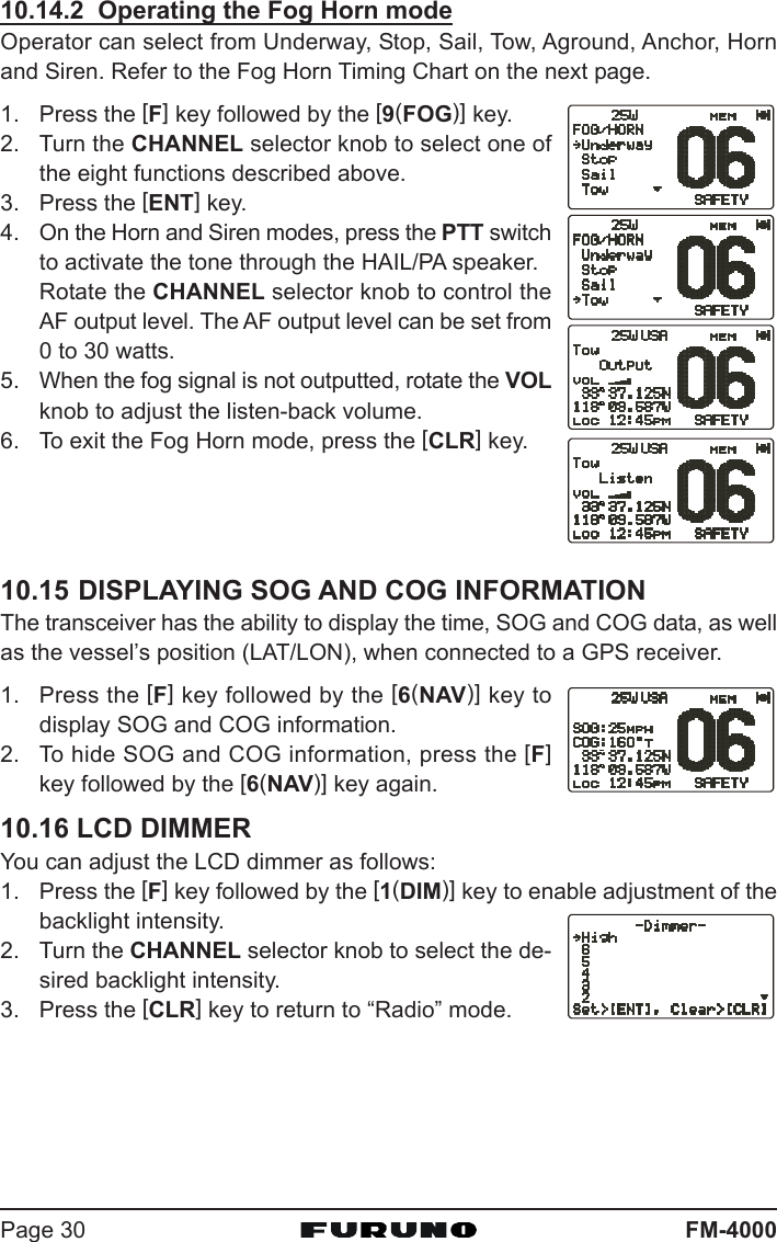 FM-4000Page 3010.14.2  Operating the Fog Horn modeOperator can select from Underway, Stop, Sail, Tow, Aground, Anchor, Hornand Siren. Refer to the Fog Horn Timing Chart on the next page.1. Press the [F] key followed by the [9(FOG)] key.2. Turn the CHANNEL selector knob to select one ofthe eight functions described above.3. Press the [ENT] key.4. On the Horn and Siren modes, press the PTT switchto activate the tone through the HAIL/PA speaker.Rotate the CHANNEL selector knob to control theAF output level. The AF output level can be set from0 to 30 watts.5. When the fog signal is not outputted, rotate the VOLknob to adjust the listen-back volume.6. To exit the Fog Horn mode, press the [CLR] key.10.15 DISPLAYING SOG AND COG INFORMATIONThe transceiver has the ability to display the time, SOG and COG data, as wellas the vessel’s position (LAT/LON), when connected to a GPS receiver.1. Press the [F] key followed by the [6(NAV)] key todisplay SOG and COG information.2. To hide SOG and COG information, press the [F]key followed by the [6(NAV)] key again.10.16 LCD DIMMERYou can adjust the LCD dimmer as follows:1. Press the [F] key followed by the [1(DIM)] key to enable adjustment of thebacklight intensity.2. Turn the CHANNEL selector knob to select the de-sired backlight intensity.3. Press the [CLR] key to return to “Radio” mode.