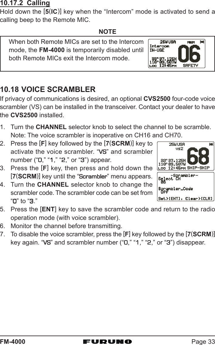 Page 33FM-400010.17.2  CallingHold down the [5(IC)] key when the “Intercom” mode is activated to send acalling beep to the Remote MIC.NOTEWhen both Remote MICs are set to the Intercommode, the FM-4000 is temporarily disabled untilboth Remote MICs exit the Intercom mode.10.18 VOICE SCRAMBLERIf privacy of communications is desired, an optional CVS2500 four-code voicescrambler (VS) can be installed in the transceiver. Contact your dealer to havethe CVS2500 installed.1. Turn the CHANNEL selector knob to select the channel to be scramble.Note: The voice scrambler is inoperative on CH16 and CH70.2. Press the [F] key followed by the [7(SCRM)] key toactivate the voice scrambler. “VSVSVSVSVS” and scramblernumber (“00000,” “11111,” “22222,” or “33333”) appear.3. Press the [F] key, then press and hold down the[7(SCRM)] key until the “ScramblerScramblerScramblerScramblerScrambler” menu appears.4. Turn the CHANNEL selector knob to change thescrambler code. The scrambler code can be set from“00000” to “33333.”5. Press the [ENT] key to save the scrambler code and return to the radiooperation mode (with voice scrambler).6. Monitor the channel before transmitting.7. To disable the voice scrambler, press the [F] key followed by the [7(SCRM)]key again. “VSVSVSVSVS” and scrambler number (“00000,” “11111,” “22222,” or “33333”) disappear.