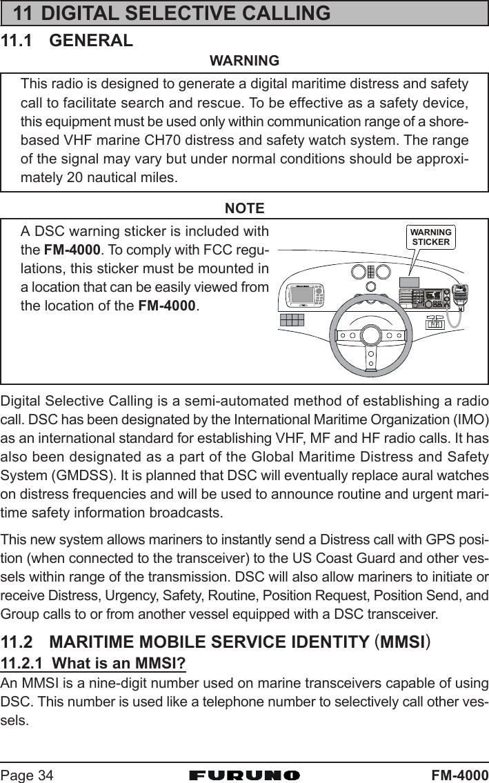 FM-4000Page 3411 DIGITAL SELECTIVE CALLING11.1 GENERALWARNINGThis radio is designed to generate a digital maritime distress and safetycall to facilitate search and rescue. To be effective as a safety device,this equipment must be used only within communication range of a shore-based VHF marine CH70 distress and safety watch system. The rangeof the signal may vary but under normal conditions should be approxi-mately 20 nautical miles.NOTEA DSC warning sticker is included withthe FM-4000. To comply with FCC regu-lations, this sticker must be mounted ina location that can be easily viewed fromthe location of the FM-4000.Digital Selective Calling is a semi-automated method of establishing a radiocall. DSC has been designated by the International Maritime Organization (IMO)as an international standard for establishing VHF, MF and HF radio calls. It hasalso been designated as a part of the Global Maritime Distress and SafetySystem (GMDSS). It is planned that DSC will eventually replace aural watcheson distress frequencies and will be used to announce routine and urgent mari-time safety information broadcasts.This new system allows mariners to instantly send a Distress call with GPS posi-tion (when connected to the transceiver) to the US Coast Guard and other ves-sels within range of the transmission. DSC will also allow mariners to initiate orreceive Distress, Urgency, Safety, Routine, Position Request, Position Send, andGroup calls to or from another vessel equipped with a DSC transceiver.11.2 MARITIME MOBILE SERVICE IDENTITY (MMSI)11.2.1  What is an MMSI?An MMSI is a nine-digit number used on marine transceivers capable of usingDSC. This number is used like a telephone number to selectively call other ves-sels.DIST R ES SPULL OPEN-/*JKLWARNINGSTICKER