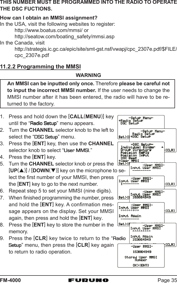 Page 35FM-4000THIS NUMBER MUST BE PROGRAMMED INTO THE RADIO TO OPERATETHE DSC FUCTIONS.How can I obtain an MMSI assignment?In the USA, visit the following websites to register:http://www.boatus.com/mmsi/ orhttp://seatow.com/boating_safety/mmsi.aspIn the Canada, visithttp://strategis.ic.gc.ca/epic/site/smt-gst.nsf/vwapj/cpc_2307e.pdf/$FILE/cpc_2307e.pdf11.2.2 Programming the MMSIWARNINGAn MMSI can be inputted only once. Therefore please be careful notto input the incorrect MMSI number. If the user needs to change theMMSI number after it has been entered, the radio will have to be re-turned to the factory.1. Press and hold down the [CALL(MENU)] keyuntil the “Radio SetupRadio SetupRadio SetupRadio SetupRadio Setup” menu appears.2. Turn the CHANNEL selector knob to the left toselect the “DSC SetupDSC SetupDSC SetupDSC SetupDSC Setup” menu.3. Press the [ENT] key, then use the CHANNELselector knob to select “User MMSIUser MMSIUser MMSIUser MMSIUser MMSI.”4. Press the [ENT] key.5. Turn the CHANNEL selector knob or press the[UP(S)] / [DOWN(T)] key on the microphone to se-lect the first number of your MMSI, then pressthe [ENT] key to go to the next number.6. Repeat step 5 to set your MMSI (nine digits).7. When finished programming the number, pressand hold the [ENT] key. A confirmation mes-sage appears on the display. Set your MMSIagain, then press and hold the [ENT] key.8. Press the [ENT] key to store the number in thememory.9. Press the [CLR] key twice to return to the “RadioRadioRadioRadioRadioSetupSetupSetupSetupSetup” menu, then press the [CLR] key againto return to radio operation.