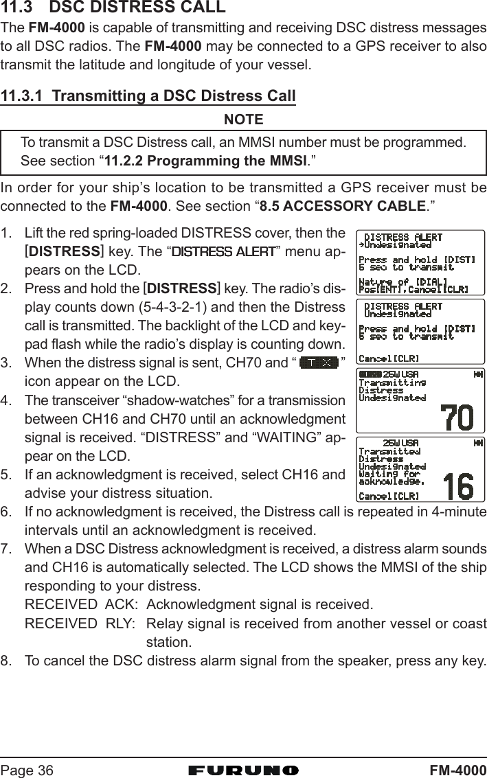 FM-4000Page 3611.3 DSC DISTRESS CALLThe FM-4000 is capable of transmitting and receiving DSC distress messagesto all DSC radios. The FM-4000 may be connected to a GPS receiver to alsotransmit the latitude and longitude of your vessel.11.3.1  Transmitting a DSC Distress CallNOTETo transmit a DSC Distress call, an MMSI number must be programmed.See section “11.2.2 Programming the MMSI.”In order for your ship’s location to be transmitted a GPS receiver must beconnected to the FM-4000. See section “8.5 ACCESSORY CABLE.”1. Lift the red spring-loaded DISTRESS cover, then the[DISTRESS] key. The “DISTRESS ALERTDISTRESS ALERTDISTRESS ALERTDISTRESS ALERTDISTRESS ALERT” menu ap-pears on the LCD.2. Press and hold the [DISTRESS] key. The radio’s dis-play counts down (5-4-3-2-1) and then the Distresscall is transmitted. The backlight of the LCD and key-pad flash while the radio’s display is counting down.3. When the distress signal is sent, CH70 and “ ”icon appear on the LCD.4. The transceiver “shadow-watches” for a transmissionbetween CH16 and CH70 until an acknowledgmentsignal is received. “DISTRESS” and “WAITING” ap-pear on the LCD.5. If an acknowledgment is received, select CH16 andadvise your distress situation.6. If no acknowledgment is received, the Distress call is repeated in 4-minuteintervals until an acknowledgment is received.7. When a DSC Distress acknowledgment is received, a distress alarm soundsand CH16 is automatically selected. The LCD shows the MMSI of the shipresponding to your distress.RECEIVED  ACK: Acknowledgment signal is received.RECEIVED  RLY: Relay signal is received from another vessel or coaststation.8. To cancel the DSC distress alarm signal from the speaker, press any key.