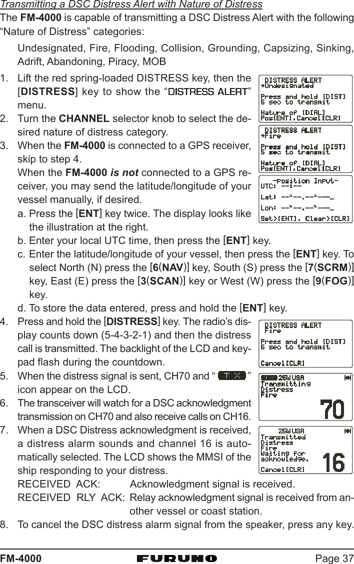 Page 37FM-4000Transmitting a DSC Distress Alert with Nature of DistressThe FM-4000 is capable of transmitting a DSC Distress Alert with the following“Nature of Distress” categories:Undesignated, Fire, Flooding, Collision, Grounding, Capsizing, Sinking,Adrift, Abandoning, Piracy, MOB1. Lift the red spring-loaded DISTRESS key, then the[DISTRESS] key to show the “DISTRESS ALERTDISTRESS ALERTDISTRESS ALERTDISTRESS ALERTDISTRESS ALERT”menu.2. Turn the CHANNEL selector knob to select the de-sired nature of distress category.3. When the FM-4000 is connected to a GPS receiver,skip to step 4.When the FM-4000 is not connected to a GPS re-ceiver, you may send the latitude/longitude of yourvessel manually, if desired.a. Press the [ENT] key twice. The display looks likethe illustration at the right.b. Enter your local UTC time, then press the [ENT] key.c. Enter the latitude/longitude of your vessel, then press the [ENT] key. Toselect North (N) press the [6(NAV)] key, South (S) press the [7(SCRM)]key, East (E) press the [3(SCAN)] key or West (W) press the [9(FOG)]key.d. To store the data entered, press and hold the [ENT] key.4. Press and hold the [DISTRESS] key. The radio’s dis-play counts down (5-4-3-2-1) and then the distresscall is transmitted. The backlight of the LCD and key-pad flash during the countdown.5. When the distress signal is sent, CH70 and “ ”icon appear on the LCD.6. The transceiver will watch for a DSC acknowledgmenttransmission on CH70 and also receive calls on CH16.7. When a DSC Distress acknowledgment is received,a distress alarm sounds and channel 16 is auto-matically selected. The LCD shows the MMSI of theship responding to your distress.RECEIVED  ACK: Acknowledgment signal is received.RECEIVED  RLY  ACK: Relay acknowledgment signal is received from an-other vessel or coast station.8. To cancel the DSC distress alarm signal from the speaker, press any key.