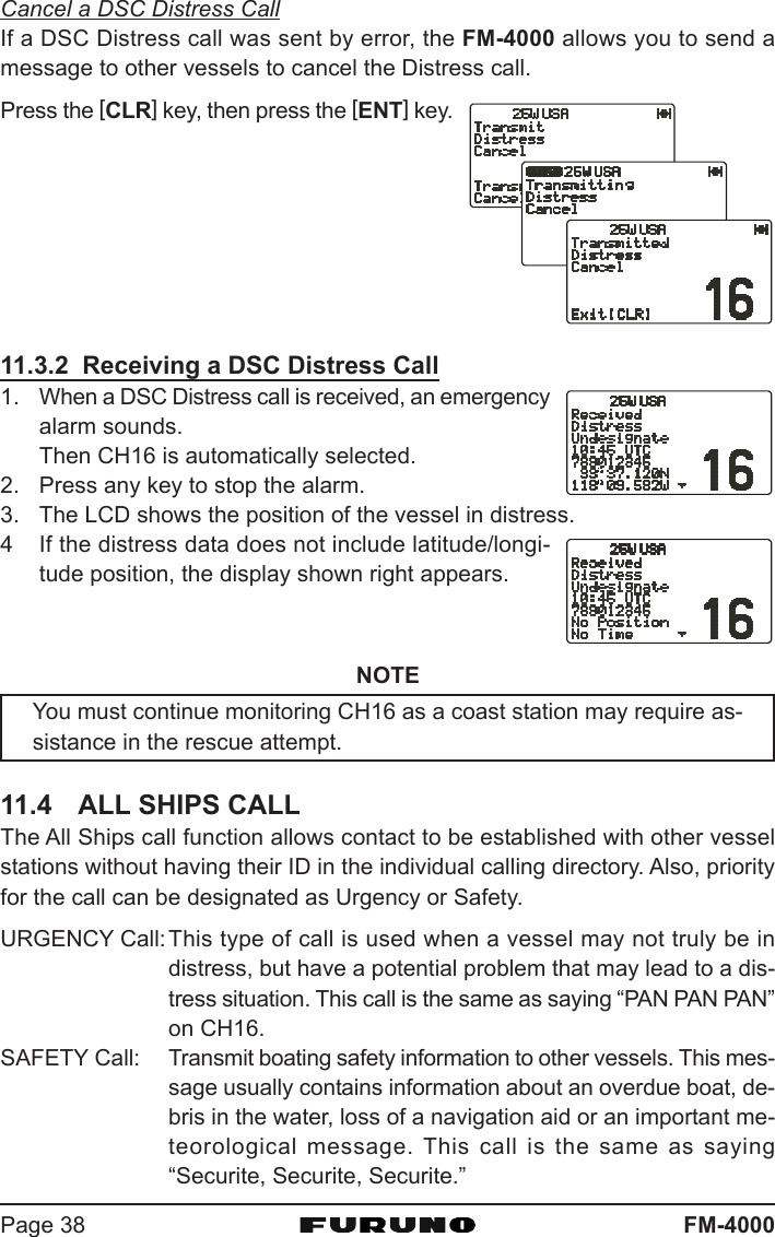 FM-4000Page 38Cancel a DSC Distress CallIf a DSC Distress call was sent by error, the FM-4000 allows you to send amessage to other vessels to cancel the Distress call.Press the [CLR] key, then press the [ENT] key.11.3.2  Receiving a DSC Distress Call1. When a DSC Distress call is received, an emergencyalarm sounds.Then CH16 is automatically selected.2. Press any key to stop the alarm.3. The LCD shows the position of the vessel in distress.4 If the distress data does not include latitude/longi-tude position, the display shown right appears.NOTEYou must continue monitoring CH16 as a coast station may require as-sistance in the rescue attempt.11.4 ALL SHIPS CALLThe All Ships call function allows contact to be established with other vesselstations without having their ID in the individual calling directory. Also, priorityfor the call can be designated as Urgency or Safety.URGENCY Call:This type of call is used when a vessel may not truly be indistress, but have a potential problem that may lead to a dis-tress situation. This call is the same as saying “PAN PAN PAN”on CH16.SAFETY Call: Transmit boating safety information to other vessels. This mes-sage usually contains information about an overdue boat, de-bris in the water, loss of a navigation aid or an important me-teorological message. This call is the same as saying“Securite, Securite, Securite.”