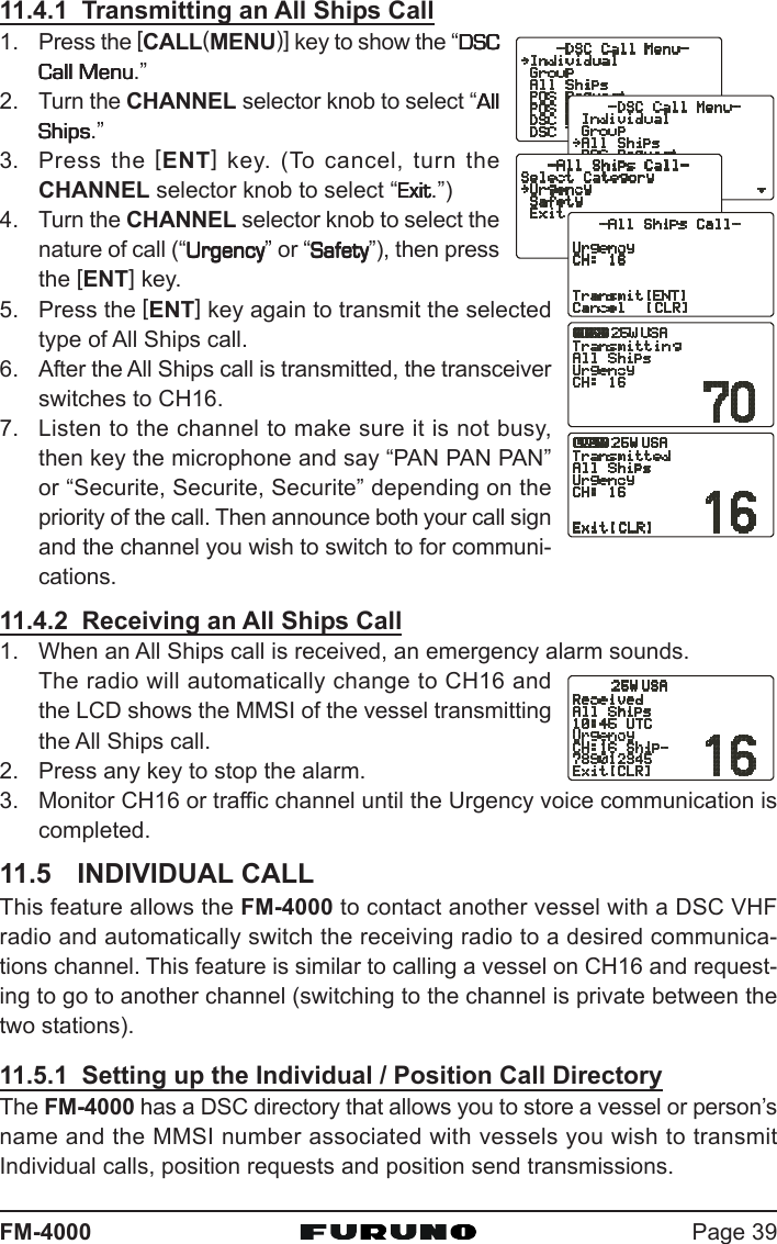 Page 39FM-400011.4.1  Transmitting an All Ships Call1. Press the [CALL(MENU)] key to show the “DSCDSCDSCDSCDSCCall MenuCall MenuCall MenuCall MenuCall Menu.”2. Turn the CHANNEL selector knob to select “AllAllAllAllAllShipsShipsShipsShipsShips.”3. Press the [ENT] key. (To cancel, turn theCHANNEL selector knob to select “ExitExitExitExitExit.”)4. Turn the CHANNEL selector knob to select thenature of call (“UrgencyUrgencyUrgencyUrgencyUrgency” or “SafetySafetySafetySafetySafety”), then pressthe [ENT] key.5. Press the [ENT] key again to transmit the selectedtype of All Ships call.6. After the All Ships call is transmitted, the transceiverswitches to CH16.7. Listen to the channel to make sure it is not busy,then key the microphone and say “PAN PAN PAN”or “Securite, Securite, Securite” depending on thepriority of the call. Then announce both your call signand the channel you wish to switch to for communi-cations.11.4.2  Receiving an All Ships Call1. When an All Ships call is received, an emergency alarm sounds.The radio will automatically change to CH16 andthe LCD shows the MMSI of the vessel transmittingthe All Ships call.2. Press any key to stop the alarm.3. Monitor CH16 or traffic channel until the Urgency voice communication iscompleted.11.5 INDIVIDUAL CALLThis feature allows the FM-4000 to contact another vessel with a DSC VHFradio and automatically switch the receiving radio to a desired communica-tions channel. This feature is similar to calling a vessel on CH16 and request-ing to go to another channel (switching to the channel is private between thetwo stations).11.5.1  Setting up the Individual / Position Call DirectoryThe FM-4000 has a DSC directory that allows you to store a vessel or person’sname and the MMSI number associated with vessels you wish to transmitIndividual calls, position requests and position send transmissions.