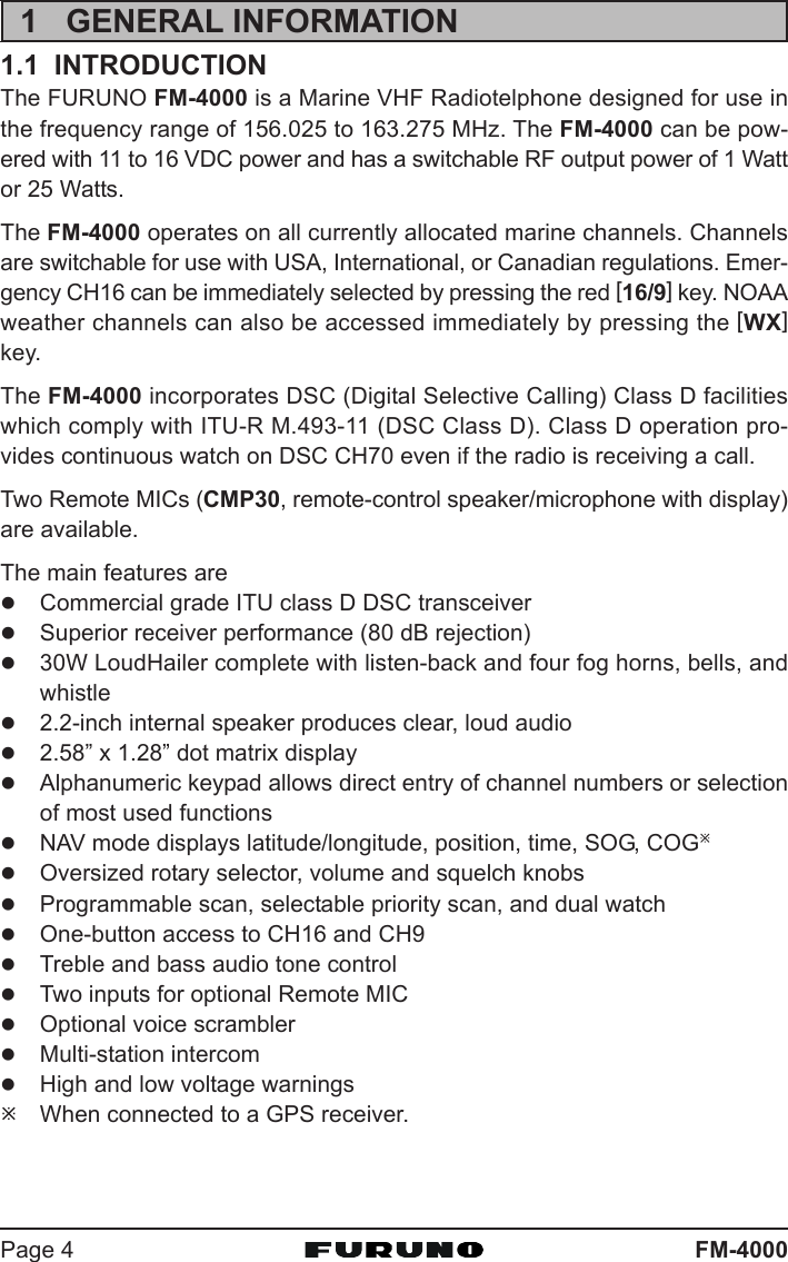 FM-4000Page 41 GENERAL INFORMATION1.1  INTRODUCTIONThe FURUNO FM-4000 is a Marine VHF Radiotelphone designed for use inthe frequency range of 156.025 to 163.275 MHz. The FM-4000 can be pow-ered with 11 to 16 VDC power and has a switchable RF output power of 1 Wattor 25 Watts.The FM-4000 operates on all currently allocated marine channels. Channelsare switchable for use with USA, International, or Canadian regulations. Emer-gency CH16 can be immediately selected by pressing the red [16/9] key. NOAAweather channels can also be accessed immediately by pressing the [WX]key.The FM-4000 incorporates DSC (Digital Selective Calling) Class D facilitieswhich comply with ITU-R M.493-11 (DSC Class D). Class D operation pro-vides continuous watch on DSC CH70 even if the radio is receiving a call.Two Remote MICs (CMP30, remote-control speaker/microphone with display)are available.The main features arezCommercial grade ITU class D DSC transceiverzSuperior receiver performance (80 dB rejection)z30W LoudHailer complete with listen-back and four fog horns, bells, andwhistlez2.2-inch internal speaker produces clear, loud audioz2.58” x 1.28” dot matrix displayzAlphanumeric keypad allows direct entry of channel numbers or selectionof most used functionszNAV mode displays latitude/longitude, position, time, SOG, COGÚzOversized rotary selector, volume and squelch knobszProgrammable scan, selectable priority scan, and dual watchzOne-button access to CH16 and CH9zTreble and bass audio tone controlzTwo inputs for optional Remote MICzOptional voice scramblerzMulti-station intercomzHigh and low voltage warningsÚWhen connected to a GPS receiver.