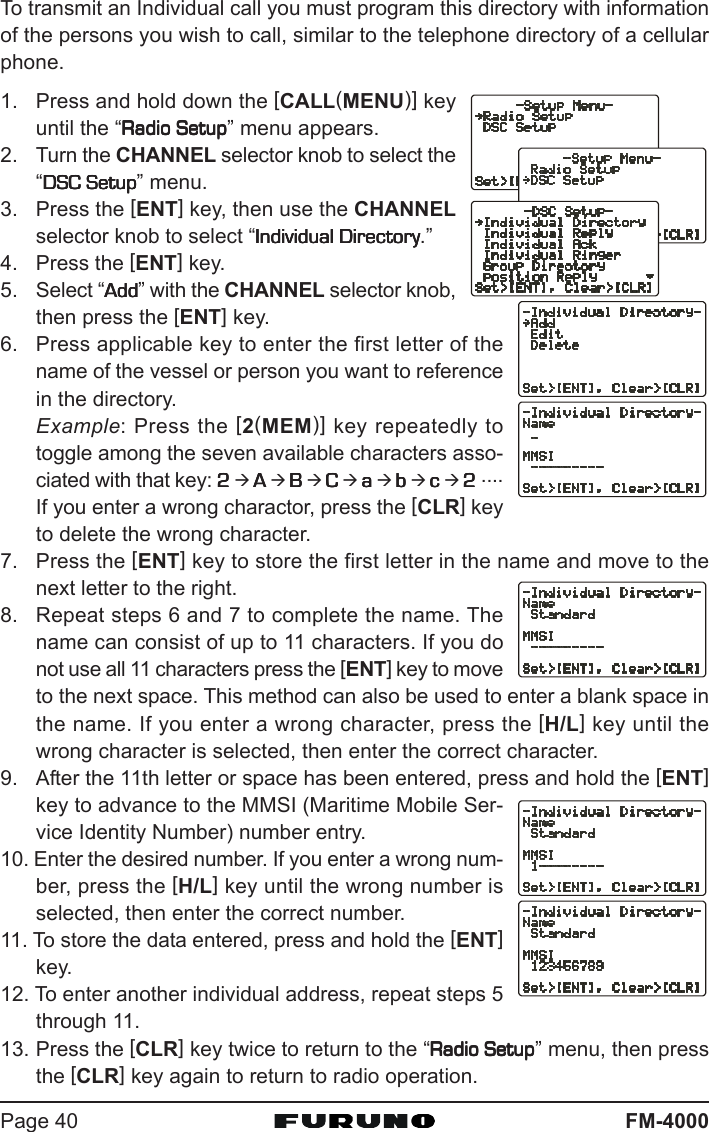 FM-4000Page 40To transmit an Individual call you must program this directory with informationof the persons you wish to call, similar to the telephone directory of a cellularphone.1. Press and hold down the [CALL(MENU)] keyuntil the “Radio SetupRadio SetupRadio SetupRadio SetupRadio Setup” menu appears.2. Turn the CHANNEL selector knob to select the“DSC SetupDSC SetupDSC SetupDSC SetupDSC Setup” menu.3. Press the [ENT] key, then use the CHANNELselector knob to select “Individual DirectoryIndividual DirectoryIndividual DirectoryIndividual DirectoryIndividual Directory.”4. Press the [ENT] key.5. Select “AddAddAddAddAdd” with the CHANNEL selector knob,then press the [ENT] key.6. Press applicable key to enter the first letter of thename of the vessel or person you want to referencein the directory.Example: Press the [2(MEM)] key repeatedly totoggle among the seven available characters asso-ciated with that key: 22222 Æ AAAAA Æ BBBBB Æ CCCCC Æ aaaaa Æ bbbbb Æ ccccc Æ 22222 ....If you enter a wrong charactor, press the [CLR] keyto delete the wrong character.7. Press the [ENT] key to store the first letter in the name and move to thenext letter to the right.8. Repeat steps 6 and 7 to complete the name. Thename can consist of up to 11 characters. If you donot use all 11 characters press the [ENT] key to moveto the next space. This method can also be used to enter a blank space inthe name. If you enter a wrong character, press the [H/L] key until thewrong character is selected, then enter the correct character.9. After the 11th letter or space has been entered, press and hold the [ENT]key to advance to the MMSI (Maritime Mobile Ser-vice Identity Number) number entry.10. Enter the desired number. If you enter a wrong num-ber, press the [H/L] key until the wrong number isselected, then enter the correct number.11. To store the data entered, press and hold the [ENT]key.12. To enter another individual address, repeat steps 5through 11.13. Press the [CLR] key twice to return to the “Radio SetupRadio SetupRadio SetupRadio SetupRadio Setup” menu, then pressthe [CLR] key again to return to radio operation.