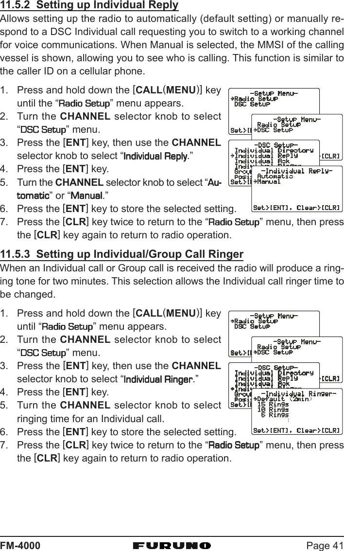 Page 41FM-400011.5.2  Setting up Individual ReplyAllows setting up the radio to automatically (default setting) or manually re-spond to a DSC Individual call requesting you to switch to a working channelfor voice communications. When Manual is selected, the MMSI of the callingvessel is shown, allowing you to see who is calling. This function is similar tothe caller ID on a cellular phone.1. Press and hold down the [CALL(MENU)] keyuntil the “Radio SetupRadio SetupRadio SetupRadio SetupRadio Setup” menu appears.2. Turn the CHANNEL selector knob to select“DSC SetupDSC SetupDSC SetupDSC SetupDSC Setup” menu.3. Press the [ENT] key, then use the CHANNELselector knob to select “Individual ReplyIndividual ReplyIndividual ReplyIndividual ReplyIndividual Reply.”4. Press the [ENT] key.5. Turn the CHANNEL selector knob to select “Au-Au-Au-Au-Au-tomatictomatictomatictomatictomatic” or “ManualManualManualManualManual.”6. Press the [ENT] key to store the selected setting.7. Press the [CLR] key twice to return to the “Radio SetupRadio SetupRadio SetupRadio SetupRadio Setup” menu, then pressthe [CLR] key again to return to radio operation.11.5.3  Setting up Individual/Group Call RingerWhen an Individual call or Group call is received the radio will produce a ring-ing tone for two minutes. This selection allows the Individual call ringer time tobe changed.1. Press and hold down the [CALL(MENU)] keyuntil “Radio SetupRadio SetupRadio SetupRadio SetupRadio Setup” menu appears.2. Turn the CHANNEL selector knob to select“DSC SetupDSC SetupDSC SetupDSC SetupDSC Setup” menu.3. Press the [ENT] key, then use the CHANNELselector knob to select “Individual RingerIndividual RingerIndividual RingerIndividual RingerIndividual Ringer.”4. Press the [ENT] key.5. Turn the CHANNEL selector knob to selectringing time for an Individual call.6. Press the [ENT] key to store the selected setting.7. Press the [CLR] key twice to return to the “Radio SetupRadio SetupRadio SetupRadio SetupRadio Setup” menu, then pressthe [CLR] key again to return to radio operation.