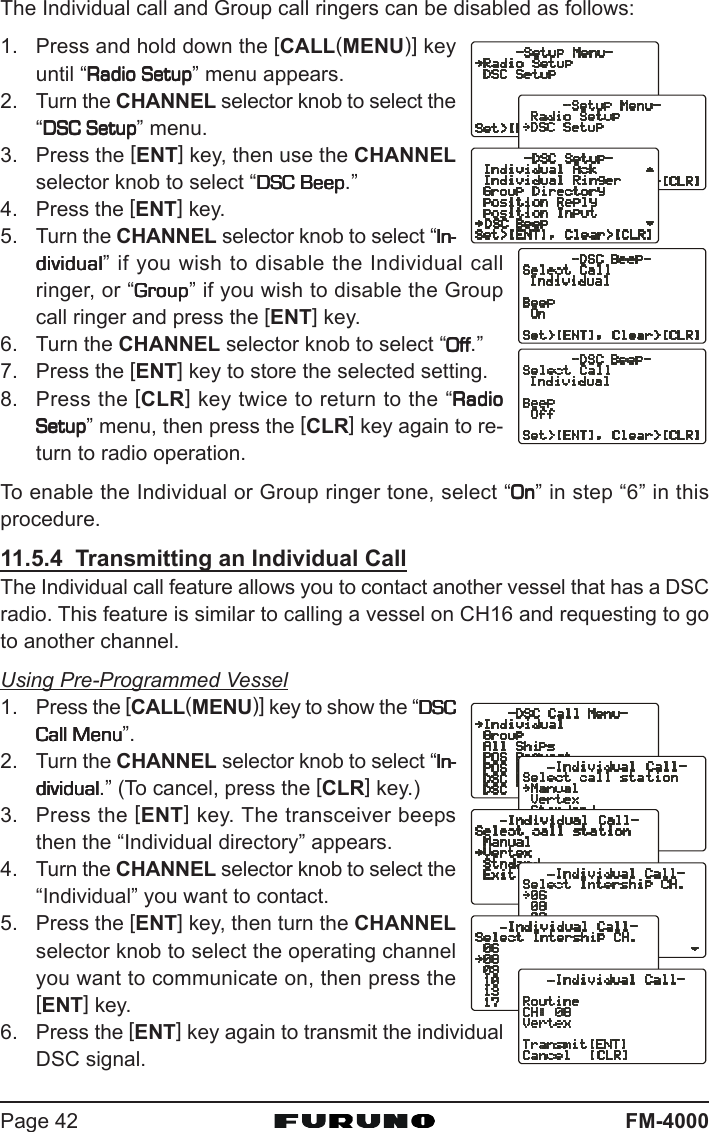 FM-4000Page 42The Individual call and Group call ringers can be disabled as follows:1. Press and hold down the [CALL(MENU)] keyuntil “Radio SetupRadio SetupRadio SetupRadio SetupRadio Setup” menu appears.2. Turn the CHANNEL selector knob to select the“DSC SetupDSC SetupDSC SetupDSC SetupDSC Setup” menu.3. Press the [ENT] key, then use the CHANNELselector knob to select “DSC BeepDSC BeepDSC BeepDSC BeepDSC Beep.”4. Press the [ENT] key.5. Turn the CHANNEL selector knob to select “In-In-In-In-In-dividualdividualdividualdividualdividual” if you wish to disable the Individual callringer, or “GroupGroupGroupGroupGroup” if you wish to disable the Groupcall ringer and press the [ENT] key.6. Turn the CHANNEL selector knob to select “OffOffOffOffOff.”7. Press the [ENT] key to store the selected setting.8. Press the [CLR] key twice to return to the “RadioRadioRadioRadioRadioSetupSetupSetupSetupSetup” menu, then press the [CLR] key again to re-turn to radio operation.To enable the Individual or Group ringer tone, select “OnOnOnOnOn” in step “6” in thisprocedure.11.5.4  Transmitting an Individual CallThe Individual call feature allows you to contact another vessel that has a DSCradio. This feature is similar to calling a vessel on CH16 and requesting to goto another channel.Using Pre-Programmed Vessel1. Press the [CALL(MENU)] key to show the “DSCDSCDSCDSCDSCCall MenuCall MenuCall MenuCall MenuCall Menu”.2. Turn the CHANNEL selector knob to select “In-In-In-In-In-dividualdividualdividualdividualdividual.” (To cancel, press the [CLR] key.)3. Press the [ENT] key. The transceiver beepsthen the “Individual directory” appears.4. Turn the CHANNEL selector knob to select the“Individual” you want to contact.5. Press the [ENT] key, then turn the CHANNELselector knob to select the operating channelyou want to communicate on, then press the[ENT] key.6. Press the [ENT] key again to transmit the individualDSC signal.