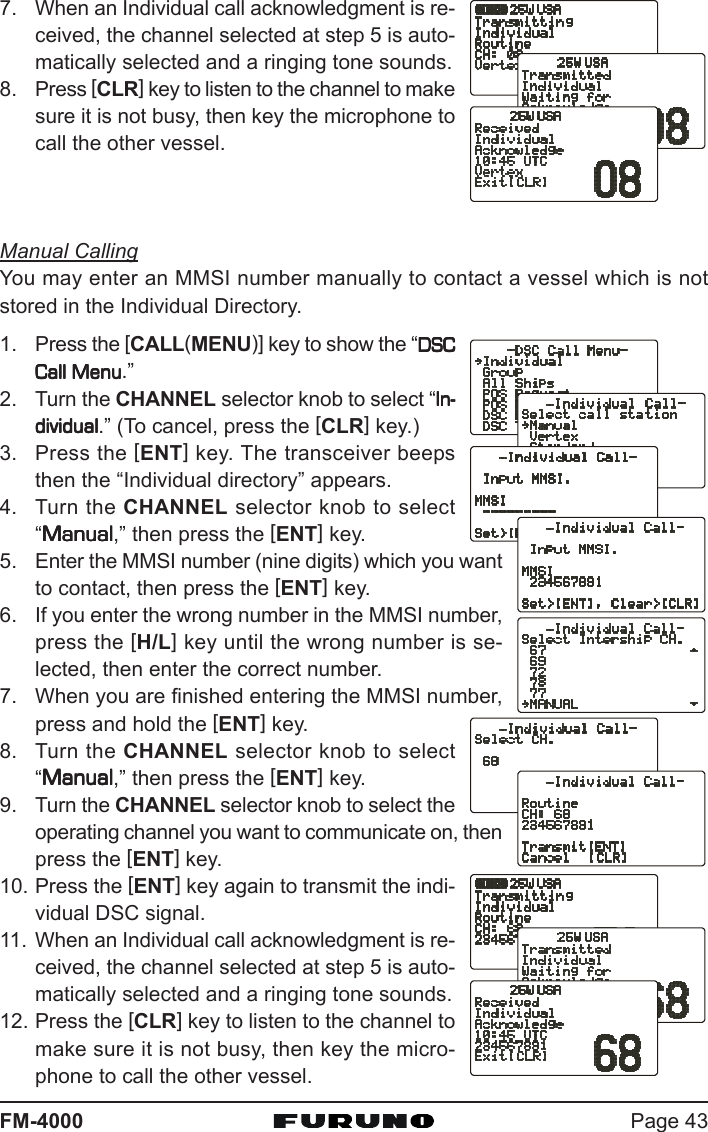 Page 43FM-40007. When an Individual call acknowledgment is re-ceived, the channel selected at step 5 is auto-matically selected and a ringing tone sounds.8. Press [CLR] key to listen to the channel to makesure it is not busy, then key the microphone tocall the other vessel.Manual CallingYou may enter an MMSI number manually to contact a vessel which is notstored in the Individual Directory.1. Press the [CALL(MENU)] key to show the “DSCDSCDSCDSCDSCCall MenuCall MenuCall MenuCall MenuCall Menu.”2. Turn the CHANNEL selector knob to select “In-In-In-In-In-dividualdividualdividualdividualdividual.” (To cancel, press the [CLR] key.)3. Press the [ENT] key. The transceiver beepsthen the “Individual directory” appears.4. Turn the CHANNEL selector knob to select“ManualManualManualManualManual,” then press the [ENT] key.5. Enter the MMSI number (nine digits) which you wantto contact, then press the [ENT] key.6. If you enter the wrong number in the MMSI number,press the [H/L] key until the wrong number is se-lected, then enter the correct number.7. When you are finished entering the MMSI number,press and hold the [ENT] key.8. Turn the CHANNEL selector knob to select“ManualManualManualManualManual,” then press the [ENT] key.9. Turn the CHANNEL selector knob to select theoperating channel you want to communicate on, thenpress the [ENT] key.10. Press the [ENT] key again to transmit the indi-vidual DSC signal.11. When an Individual call acknowledgment is re-ceived, the channel selected at step 5 is auto-matically selected and a ringing tone sounds.12. Press the [CLR] key to listen to the channel tomake sure it is not busy, then key the micro-phone to call the other vessel.