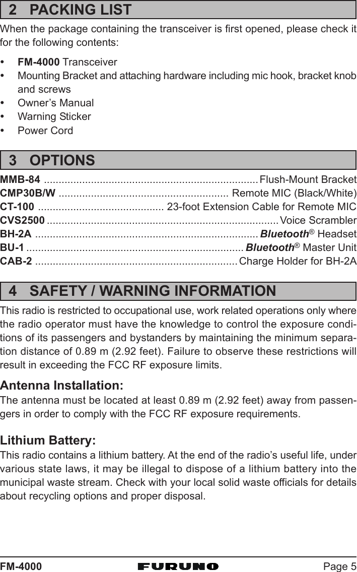 Page 5FM-40002 PACKING LISTWhen the package containing the transceiver is first opened, please check itfor the following contents:yFM-4000 TransceiveryMounting Bracket and attaching hardware including mic hook, bracket knoband screwsyOwner’s ManualyWarning StickeryPower Cord3 OPTIONSMMB-84 .........................................................................Flush-Mount BracketCMP30B/W .......................................................... Remote MIC (Black/White)CT-100 ........................................... 23-foot Extension Cable for Remote MICCVS2500 ...............................................................................Voice ScramblerBH-2A ............................................................................ Bluetooth® HeadsetBU-1 .......................................................................... Bluetooth® Master UnitCAB-2 ..................................................................... Charge Holder for BH-2A4 SAFETY / WARNING INFORMATIONThis radio is restricted to occupational use, work related operations only wherethe radio operator must have the knowledge to control the exposure condi-tions of its passengers and bystanders by maintaining the minimum separa-tion distance of 0.89 m (2.92 feet). Failure to observe these restrictions willresult in exceeding the FCC RF exposure limits.Antenna Installation:The antenna must be located at least 0.89 m (2.92 feet) away from passen-gers in order to comply with the FCC RF exposure requirements.Lithium Battery:This radio contains a lithium battery. At the end of the radio’s useful life, undervarious state laws, it may be illegal to dispose of a lithium battery into themunicipal waste stream. Check with your local solid waste officials for detailsabout recycling options and proper disposal.
