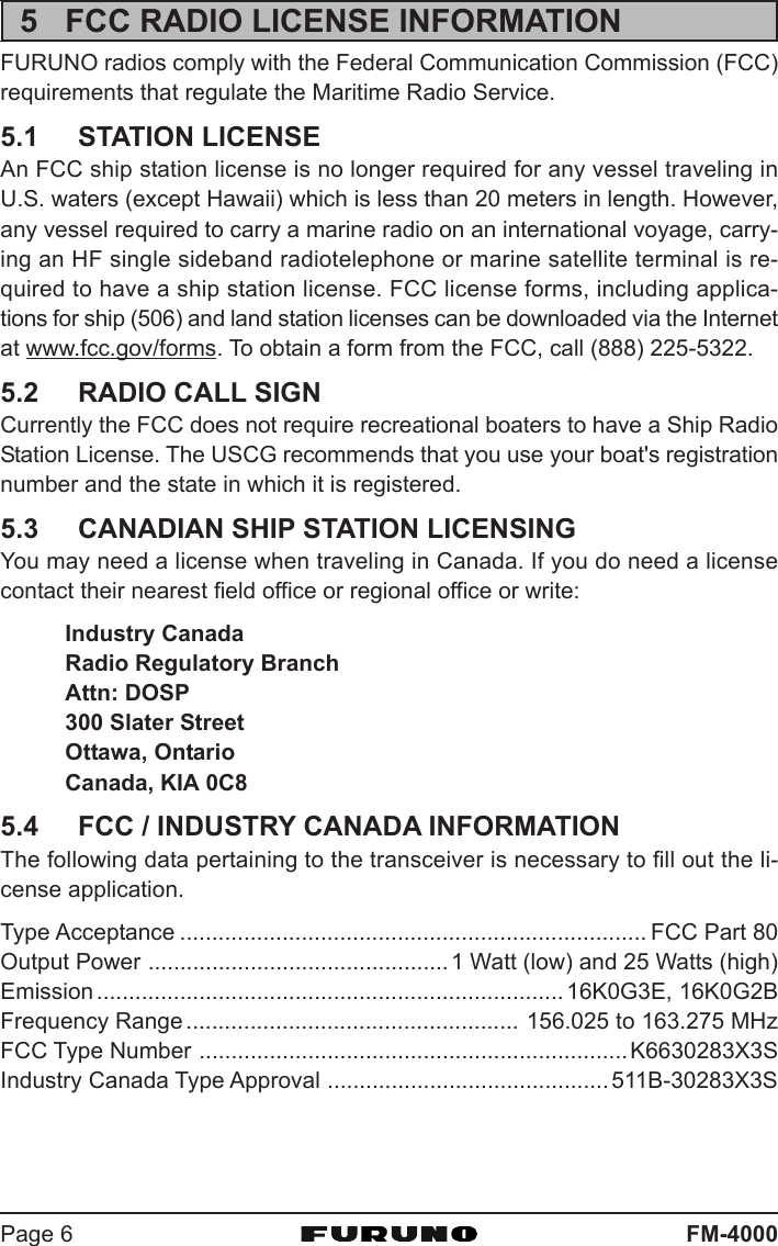 FM-4000Page 65 FCC RADIO LICENSE INFORMATIONFURUNO radios comply with the Federal Communication Commission (FCC)requirements that regulate the Maritime Radio Service.5.1 STATION LICENSEAn FCC ship station license is no longer required for any vessel traveling inU.S. waters (except Hawaii) which is less than 20 meters in length. However,any vessel required to carry a marine radio on an international voyage, carry-ing an HF single sideband radiotelephone or marine satellite terminal is re-quired to have a ship station license. FCC license forms, including applica-tions for ship (506) and land station licenses can be downloaded via the Internetat www.fcc.gov/forms. To obtain a form from the FCC, call (888) 225-5322.5.2 RADIO CALL SIGNCurrently the FCC does not require recreational boaters to have a Ship RadioStation License. The USCG recommends that you use your boat&apos;s registrationnumber and the state in which it is registered.5.3 CANADIAN SHIP STATION LICENSINGYou may need a license when traveling in Canada. If you do need a licensecontact their nearest field office or regional office or write:Industry CanadaRadio Regulatory BranchAttn: DOSP300 Slater StreetOttawa, OntarioCanada, KIA 0C85.4 FCC / INDUSTRY CANADA INFORMATIONThe following data pertaining to the transceiver is necessary to fill out the li-cense application.Type Acceptance ......................................................................... FCC Part 80Output Power ...............................................1 Watt (low) and 25 Watts (high)Emission ......................................................................... 16K0G3E, 16K0G2BFrequency Range .................................................... 156.025 to 163.275 MHzFCC Type Number ...................................................................K6630283X3SIndustry Canada Type Approval ............................................ 511B-30283X3S