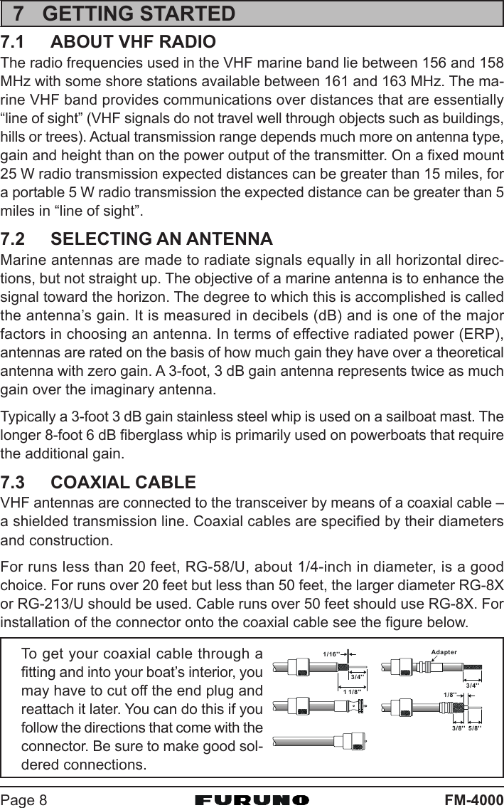 FM-4000Page 87 GETTING STARTED7.1 ABOUT VHF RADIOThe radio frequencies used in the VHF marine band lie between 156 and 158MHz with some shore stations available between 161 and 163 MHz. The ma-rine VHF band provides communications over distances that are essentially“line of sight” (VHF signals do not travel well through objects such as buildings,hills or trees). Actual transmission range depends much more on antenna type,gain and height than on the power output of the transmitter. On a fixed mount25 W radio transmission expected distances can be greater than 15 miles, fora portable 5 W radio transmission the expected distance can be greater than 5miles in “line of sight”.7.2 SELECTING AN ANTENNAMarine antennas are made to radiate signals equally in all horizontal direc-tions, but not straight up. The objective of a marine antenna is to enhance thesignal toward the horizon. The degree to which this is accomplished is calledthe antenna’s gain. It is measured in decibels (dB) and is one of the majorfactors in choosing an antenna. In terms of effective radiated power (ERP),antennas are rated on the basis of how much gain they have over a theoreticalantenna with zero gain. A 3-foot, 3 dB gain antenna represents twice as muchgain over the imaginary antenna.Typically a 3-foot 3 dB gain stainless steel whip is used on a sailboat mast. Thelonger 8-foot 6 dB fiberglass whip is primarily used on powerboats that requirethe additional gain.7.3 COAXIAL CABLEVHF antennas are connected to the transceiver by means of a coaxial cable –a shielded transmission line. Coaxial cables are specified by their diametersand construction.For runs less than 20 feet, RG-58/U, about 1/4-inch in diameter, is a goodchoice. For runs over 20 feet but less than 50 feet, the larger diameter RG-8Xor RG-213/U should be used. Cable runs over 50 feet should use RG-8X. Forinstallation of the connector onto the coaxial cable see the figure below.To get your coaxial cable through afitting and into your boat’s interior, youmay have to cut off the end plug andreattach it later. You can do this if youfollow the directions that come with theconnector. Be sure to make good sol-dered connections.1/16&apos;&apos;3/4&apos;&apos;1 1/ 8 &apos;&apos;3/4&apos;&apos;Adapter1/8&apos;&apos;5/8&apos;&apos;3/8&apos;&apos;