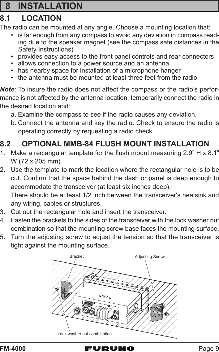 Page 9FM-40008 INSTALLATION8.1 LOCATIONThe radio can be mounted at any angle. Choose a mounting location that:• is far enough from any compass to avoid any deviation in compass read-ing due to the speaker magnet (see the compass safe distances in theSafety Instructions)• provides easy access to the front panel controls and rear connectors• allows connection to a power source and an antenna• has nearby space for installation of a microphone hanger• the antenna must be mounted at least three feet from the radioNote: To insure the radio does not affect the compass or the radio’s perfor-mance is not affected by the antenna location, temporarily connect the radio inthe desired location and:a. Examine the compass to see if the radio causes any deviation.b. Connect the antenna and key the radio. Check to ensure the radio isoperating correctly by requesting a radio check.8.2 OPTIONAL MMB-84 FLUSH MOUNT INSTALLATION1. Make a rectangular template for the flush mount measuring 2.9” H x 8.1”W (72 x 205 mm).2. Use the template to mark the location where the rectangular hole is to becut. Confirm that the space behind the dash or panel is deep enough toaccommodate the transceiver (at least six inches deep).There should be at least 1/2 inch between the transceiver&apos;s heatsink andany wiring, cables or structures.3. Cut out the rectangular hole and insert the transceiver.4. Fasten the brackets to the sides of the transceiver with the lock washer nutcombination so that the mounting screw base faces the mounting surface.5. Turn the adjusting screw to adjust the tension so that the transceiver istight against the mounting surface.BracketAdjusting ScrewLock-washer nut combination