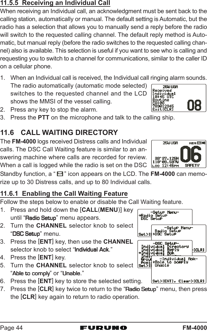 FM-4000Page 4411.5.5  Receiving an Individual CallWhen receiving an Individual call, an acknowledgment must be sent back to thecalling station, automatically or manual. The default setting is Automatic, but theradio has a selection that allows you to manually send a reply before the radiowill switch to the requested calling channel. The default reply method is Auto-matic, but manual reply (before the radio switches to the requested calling chan-nel) also is available. This selection is useful if you want to see who is calling andrequesting you to switch to a channel for communications, similar to the caller IDon a cellular phone.1. When an Individual call is received, the Individual call ringing alarm sounds.The radio automatically (automatic mode selected)switches to the requested channel and the LCDshows the MMSI of the vessel calling.2. Press any key to stop the alarm.3. Press the PTT on the microphone and talk to the calling ship.11.6 CALL WAITING DIRECTORYThe FM-4000 logs received Distress calls and Individualcalls. The DSC Call Waiting feature is similar to an an-swering machine where calls are recorded for review.When a call is logged while the radio is set on the DSCStandby function, a “ ” icon appears on the LCD. The FM-4000 can memo-rize up to 30 Distress calls, and up to 80 Individual calls.11.6.1  Enabling the Call Waiting FeatureFollow the steps below to enable or disable the Call Waiting feature.1. Press and hold down the [CALL(MENU)] keyuntil “Radio SetupRadio SetupRadio SetupRadio SetupRadio Setup” menu appears.2. Turn the CHANNEL selector knob to select“DSC SetupDSC SetupDSC SetupDSC SetupDSC Setup” menu.3. Press the [ENT] key, then use the CHANNELselector knob to select “Individual AckIndividual AckIndividual AckIndividual AckIndividual Ack.”4. Press the [ENT] key.5. Turn the CHANNEL selector knob to select“Able to complyAble to complyAble to complyAble to complyAble to comply” or “UnableUnableUnableUnableUnable.”6. Press the [ENT] key to store the selected setting.7. Press the [CLR] key twice to return to the “Radio SetupRadio SetupRadio SetupRadio SetupRadio Setup” menu, then pressthe [CLR] key again to return to radio operation.