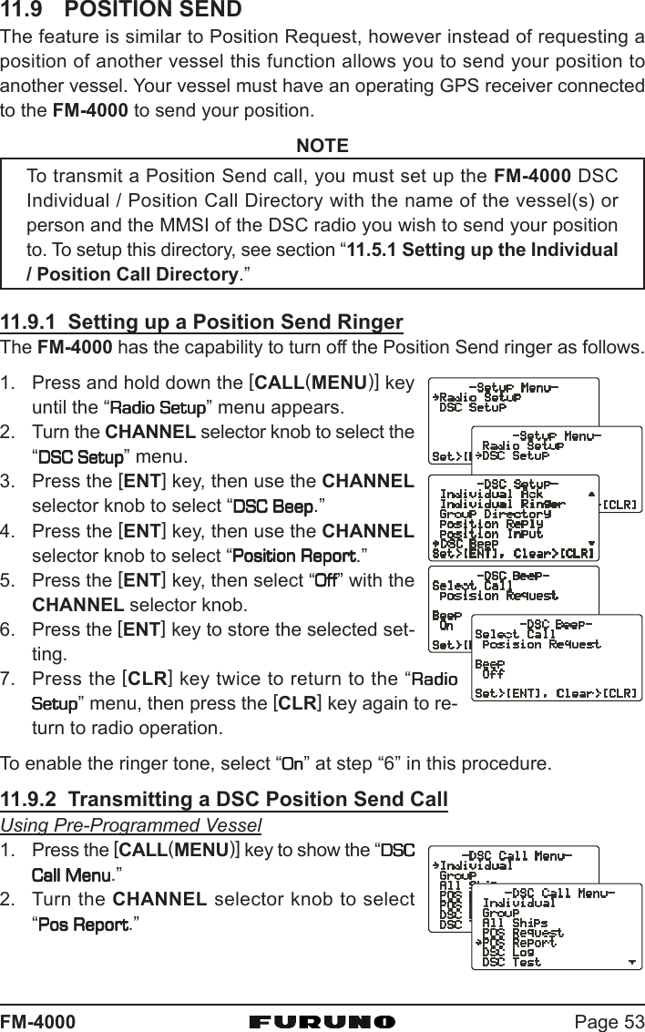 Page 53FM-400011.9 POSITION SENDThe feature is similar to Position Request, however instead of requesting aposition of another vessel this function allows you to send your position toanother vessel. Your vessel must have an operating GPS receiver connectedto the FM-4000 to send your position.NOTETo transmit a Position Send call, you must set up the FM-4000 DSCIndividual / Position Call Directory with the name of the vessel(s) orperson and the MMSI of the DSC radio you wish to send your positionto. To setup this directory, see section “11.5.1 Setting up the Individual/ Position Call Directory.”11.9.1  Setting up a Position Send RingerThe FM-4000 has the capability to turn off the Position Send ringer as follows.1. Press and hold down the [CALL(MENU)] keyuntil the “Radio SetupRadio SetupRadio SetupRadio SetupRadio Setup” menu appears.2. Turn the CHANNEL selector knob to select the“DSC SetupDSC SetupDSC SetupDSC SetupDSC Setup” menu.3. Press the [ENT] key, then use the CHANNELselector knob to select “DSC BeepDSC BeepDSC BeepDSC BeepDSC Beep.”4. Press the [ENT] key, then use the CHANNELselector knob to select “Position ReportPosition ReportPosition ReportPosition ReportPosition Report.”5. Press the [ENT] key, then select “OffOffOffOffOff” with theCHANNEL selector knob.6. Press the [ENT] key to store the selected set-ting.7. Press the [CLR] key twice to return to the “RadioRadioRadioRadioRadioSetupSetupSetupSetupSetup” menu, then press the [CLR] key again to re-turn to radio operation.To enable the ringer tone, select “OnOnOnOnOn” at step “6” in this procedure.11.9.2  Transmitting a DSC Position Send CallUsing Pre-Programmed Vessel1. Press the [CALL(MENU)] key to show the “DSCDSCDSCDSCDSCCall MenuCall MenuCall MenuCall MenuCall Menu.”2. Turn the CHANNEL selector knob to select“Pos ReportPos ReportPos ReportPos ReportPos Report.”