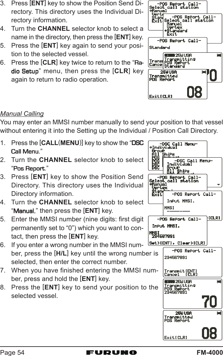 FM-4000Page 543. Press [ENT] key to show the Position Send Di-rectory. This directory uses the Individual Di-rectory information.4. Turn the CHANNEL selector knob to select aname in the directory, then press the [ENT] key.5. Press the [ENT] key again to send your posi-tion to the selected vessel.6. Press the [CLR] key twice to return to the “Ra-Ra-Ra-Ra-Ra-dio Setupdio Setupdio Setupdio Setupdio Setup” menu, then press the [CLR] keyagain to return to radio operation.Manual CallingYou may enter an MMSI number manually to send your position to that vesselwithout entering it into the Setting up the Individual / Position Call Directory.1. Press the [CALL(MENU)] key to show the “DSCDSCDSCDSCDSCCall MenuCall MenuCall MenuCall MenuCall Menu.”2. Turn the CHANNEL selector knob to select“Pos ReportPos ReportPos ReportPos ReportPos Report.”3. Press [ENT] key to show the Position SendDirectory. This directory uses the IndividualDirectory information.4. Turn the CHANNEL selector knob to select“ManualManualManualManualManual,” then press the [ENT] key.5. Enter the MMSI number (nine digits: first digitpermanently set to “0”) which you want to con-tact, then press the [ENT] key.6. If you enter a wrong number in the MMSI num-ber, press the [H/L] key until the wrong number isselected, then enter the correct number.7. When you have finished entering the MMSI num-ber, press and hold the [ENT] key.8. Press the [ENT] key to send your position to theselected vessel.