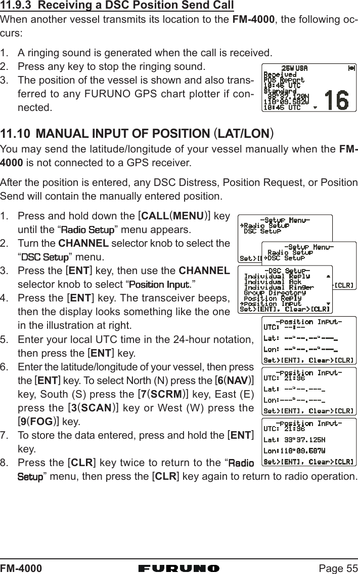 Page 55FM-400011.9.3  Receiving a DSC Position Send CallWhen another vessel transmits its location to the FM-4000, the following oc-curs:1. A ringing sound is generated when the call is received.2. Press any key to stop the ringing sound.3. The position of the vessel is shown and also trans-ferred to any FURUNO GPS chart plotter if con-nected.11.10 MANUAL INPUT OF POSITION (LAT/LON)You may send the latitude/longitude of your vessel manually when the FM-4000 is not connected to a GPS receiver.After the position is entered, any DSC Distress, Position Request, or PositionSend will contain the manually entered position.1. Press and hold down the [CALL(MENU)] keyuntil the “Radio SetupRadio SetupRadio SetupRadio SetupRadio Setup” menu appears.2. Turn the CHANNEL selector knob to select the“DSC SetupDSC SetupDSC SetupDSC SetupDSC Setup” menu.3. Press the [ENT] key, then use the CHANNELselector knob to select “Position InputPosition InputPosition InputPosition InputPosition Input.”4. Press the [ENT] key. The transceiver beeps,then the display looks something like the onein the illustration at right.5. Enter your local UTC time in the 24-hour notation,then press the [ENT] key.6. Enter the latitude/longitude of your vessel, then pressthe [ENT] key. To select North (N) press the [6(NAV)]key, South (S) press the [7(SCRM)] key, East (E)press the [3(SCAN)] key or West (W) press the[9(FOG)] key.7. To store the data entered, press and hold the [ENT]key.8. Press the [CLR] key twice to return to the “RadioRadioRadioRadioRadioSetupSetupSetupSetupSetup” menu, then press the [CLR] key again to return to radio operation.