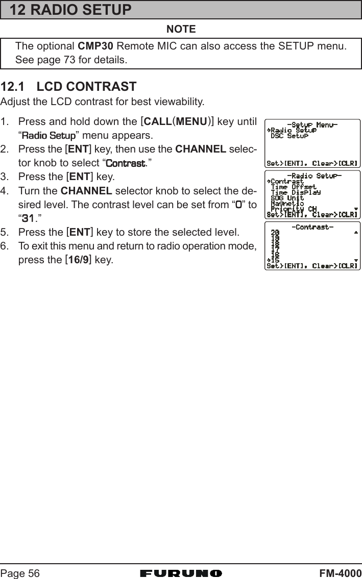 FM-4000Page 5612 RADIO SETUPNOTEThe optional CMP30 Remote MIC can also access the SETUP menu.See page 73 for details.12.1 LCD CONTRASTAdjust the LCD contrast for best viewability.1. Press and hold down the [CALL(MENU)] key until“Radio SetupRadio SetupRadio SetupRadio SetupRadio Setup” menu appears.2. Press the [ENT] key, then use the CHANNEL selec-tor knob to select “ContrastContrastContrastContrastContrast.”3. Press the [ENT] key.4. Turn the CHANNEL selector knob to select the de-sired level. The contrast level can be set from “00000” to“3131313131.”5. Press the [ENT] key to store the selected level.6. To exit this menu and return to radio operation mode,press the [16/9] key.