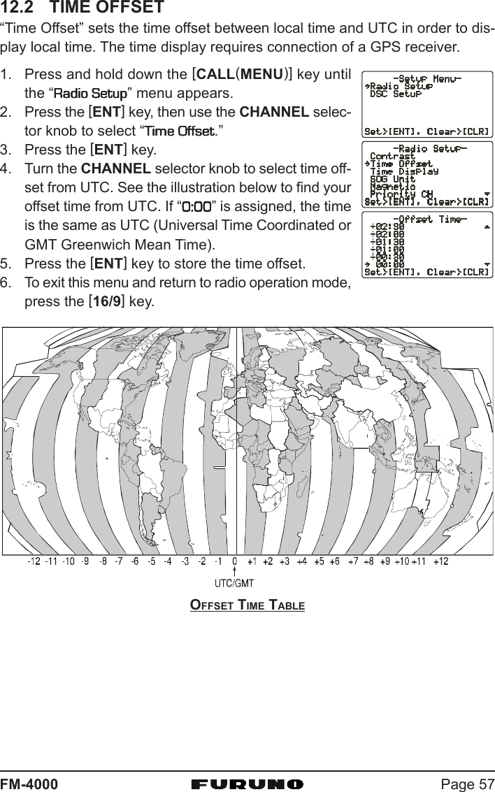 Page 57FM-400012.2 TIME OFFSET“Time Offset” sets the time offset between local time and UTC in order to dis-play local time. The time display requires connection of a GPS receiver.1. Press and hold down the [CALL(MENU)] key untilthe “Radio SetupRadio SetupRadio SetupRadio SetupRadio Setup” menu appears.2. Press the [ENT] key, then use the CHANNEL selec-tor knob to select “Time OffsetTime OffsetTime OffsetTime OffsetTime Offset.”3. Press the [ENT] key.4. Turn the CHANNEL selector knob to select time off-set from UTC. See the illustration below to find youroffset time from UTC. If “0:000:000:000:000:00” is assigned, the timeis the same as UTC (Universal Time Coordinated orGMT Greenwich Mean Time).5. Press the [ENT] key to store the time offset.6. To exit this menu and return to radio operation mode,press the [16/9] key.OFFSET TIME TABLE