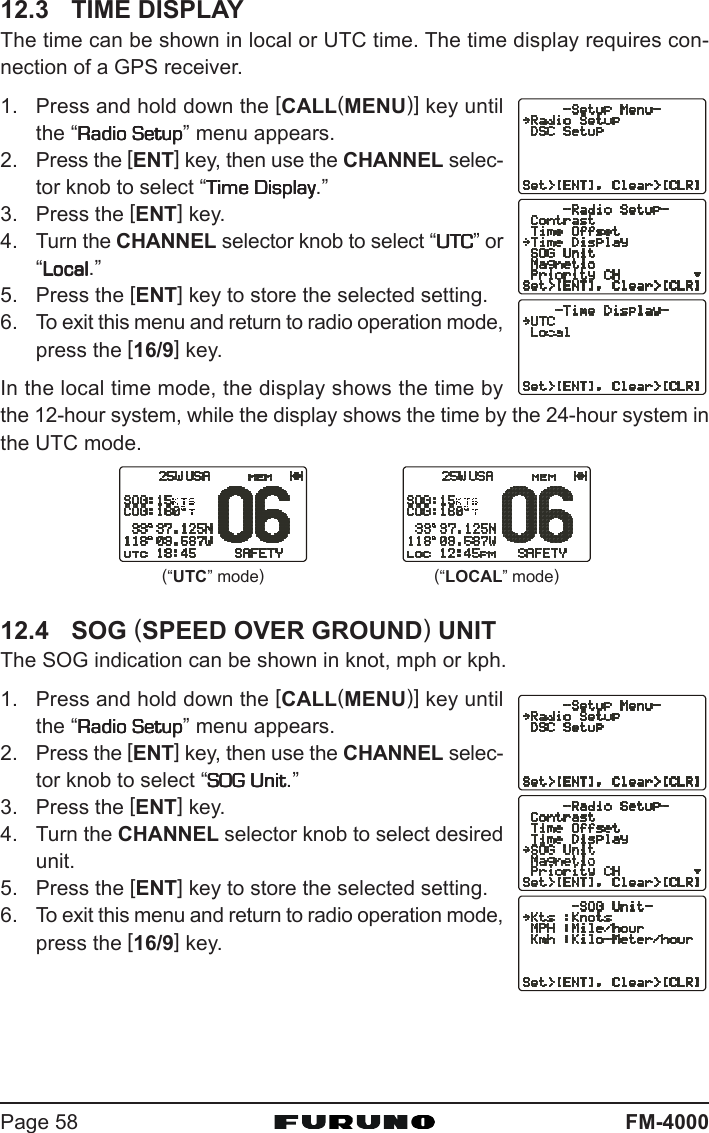 FM-4000Page 5812.3 TIME DISPLAYThe time can be shown in local or UTC time. The time display requires con-nection of a GPS receiver.1. Press and hold down the [CALL(MENU)] key untilthe “Radio SetupRadio SetupRadio SetupRadio SetupRadio Setup” menu appears.2. Press the [ENT] key, then use the CHANNEL selec-tor knob to select “Time DisplayTime DisplayTime DisplayTime DisplayTime Display.”3. Press the [ENT] key.4. Turn the CHANNEL selector knob to select “UTCUTCUTCUTCUTC” or“LocalLocalLocalLocalLocal.”5. Press the [ENT] key to store the selected setting.6. To exit this menu and return to radio operation mode,press the [16/9] key.In the local time mode, the display shows the time bythe 12-hour system, while the display shows the time by the 24-hour system inthe UTC mode.12.4 SOG (SPEED OVER GROUND) UNITThe SOG indication can be shown in knot, mph or kph.1. Press and hold down the [CALL(MENU)] key untilthe “Radio SetupRadio SetupRadio SetupRadio SetupRadio Setup” menu appears.2. Press the [ENT] key, then use the CHANNEL selec-tor knob to select “SOG UnitSOG UnitSOG UnitSOG UnitSOG Unit.”3. Press the [ENT] key.4. Turn the CHANNEL selector knob to select desiredunit.5. Press the [ENT] key to store the selected setting.6. To exit this menu and return to radio operation mode,press the [16/9] key.(“LOCAL” mode)(“UTC” mode)