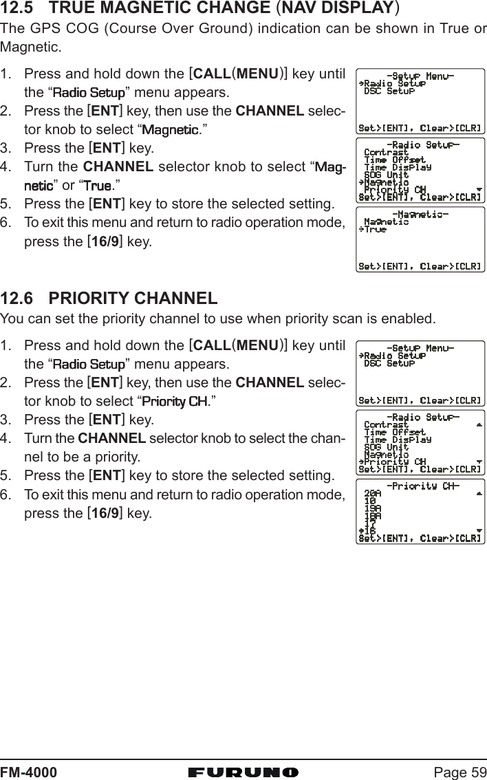 Page 59FM-400012.5 TRUE MAGNETIC CHANGE (NAV DISPLAY)The GPS COG (Course Over Ground) indication can be shown in True orMagnetic.1. Press and hold down the [CALL(MENU)] key untilthe “Radio SetupRadio SetupRadio SetupRadio SetupRadio Setup” menu appears.2. Press the [ENT] key, then use the CHANNEL selec-tor knob to select “MagneticMagneticMagneticMagneticMagnetic.”3. Press the [ENT] key.4. Turn the CHANNEL selector knob to select “Mag-Mag-Mag-Mag-Mag-neticneticneticneticnetic” or “TrueTrueTrueTrueTrue.”5. Press the [ENT] key to store the selected setting.6. To exit this menu and return to radio operation mode,press the [16/9] key.12.6 PRIORITY CHANNELYou can set the priority channel to use when priority scan is enabled.1. Press and hold down the [CALL(MENU)] key untilthe “Radio SetupRadio SetupRadio SetupRadio SetupRadio Setup” menu appears.2. Press the [ENT] key, then use the CHANNEL selec-tor knob to select “Priority CHPriority CHPriority CHPriority CHPriority CH.”3. Press the [ENT] key.4. Turn the CHANNEL selector knob to select the chan-nel to be a priority.5. Press the [ENT] key to store the selected setting.6. To exit this menu and return to radio operation mode,press the [16/9] key.