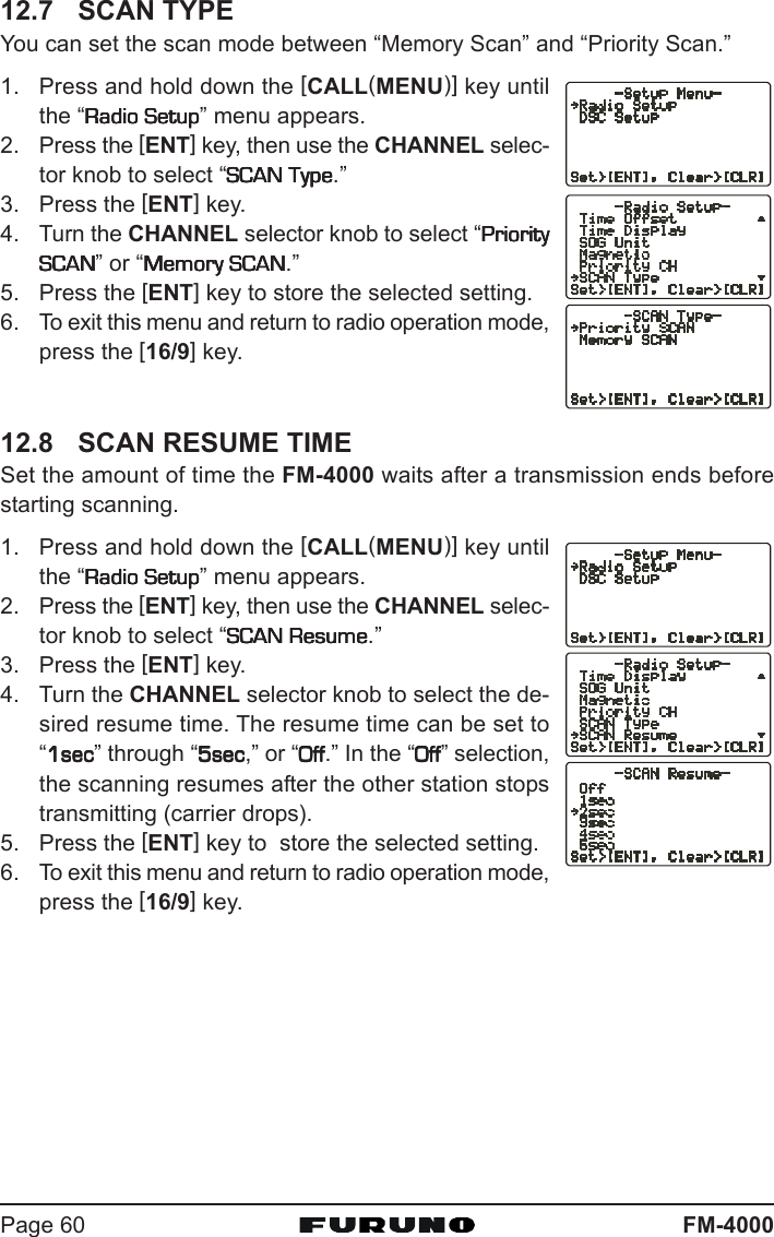 FM-4000Page 6012.7 SCAN TYPEYou can set the scan mode between “Memory Scan” and “Priority Scan.”1. Press and hold down the [CALL(MENU)] key untilthe “Radio SetupRadio SetupRadio SetupRadio SetupRadio Setup” menu appears.2. Press the [ENT] key, then use the CHANNEL selec-tor knob to select “SCAN TypeSCAN TypeSCAN TypeSCAN TypeSCAN Type.”3. Press the [ENT] key.4. Turn the CHANNEL selector knob to select “PriorityPriorityPriorityPriorityPrioritySCANSCANSCANSCANSCAN” or “Memory SCANMemory SCANMemory SCANMemory SCANMemory SCAN.”5. Press the [ENT] key to store the selected setting.6. To exit this menu and return to radio operation mode,press the [16/9] key.12.8 SCAN RESUME TIMESet the amount of time the FM-4000 waits after a transmission ends beforestarting scanning.1. Press and hold down the [CALL(MENU)] key untilthe “Radio SetupRadio SetupRadio SetupRadio SetupRadio Setup” menu appears.2. Press the [ENT] key, then use the CHANNEL selec-tor knob to select “SCAN ResumeSCAN ResumeSCAN ResumeSCAN ResumeSCAN Resume.”3. Press the [ENT] key.4. Turn the CHANNEL selector knob to select the de-sired resume time. The resume time can be set to“1sec1sec1sec1sec1sec” through “5sec5sec5sec5sec5sec,” or “OffOffOffOffOff.” In the “OffOffOffOffOff” selection,the scanning resumes after the other station stopstransmitting (carrier drops).5. Press the [ENT] key to  store the selected setting.6. To exit this menu and return to radio operation mode,press the [16/9] key.