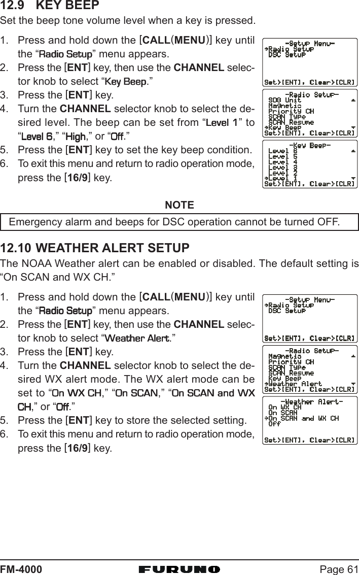 Page 61FM-400012.9 KEY BEEPSet the beep tone volume level when a key is pressed.1. Press and hold down the [CALL(MENU)] key untilthe “Radio SetupRadio SetupRadio SetupRadio SetupRadio Setup” menu appears.2. Press the [ENT] key, then use the CHANNEL selec-tor knob to select “Key BeepKey BeepKey BeepKey BeepKey Beep.”3. Press the [ENT] key.4. Turn the CHANNEL selector knob to select the de-sired level. The beep can be set from “Level 1Level 1Level 1Level 1Level 1” to“Level 6Level 6Level 6Level 6Level 6,” “HighHighHighHighHigh,” or “OffOffOffOffOff.”5. Press the [ENT] key to set the key beep condition.6. To exit this menu and return to radio operation mode,press the [16/9] key.NOTEEmergency alarm and beeps for DSC operation cannot be turned OFF.12.10 WEATHER ALERT SETUPThe NOAA Weather alert can be enabled or disabled. The default setting is“On SCAN and WX CH.”1. Press and hold down the [CALL(MENU)] key untilthe “Radio SetupRadio SetupRadio SetupRadio SetupRadio Setup” menu appears.2. Press the [ENT] key, then use the CHANNEL selec-tor knob to select “Weather AlertWeather AlertWeather AlertWeather AlertWeather Alert.”3. Press the [ENT] key.4. Turn the CHANNEL selector knob to select the de-sired WX alert mode. The WX alert mode can beset to “On WX CHOn WX CHOn WX CHOn WX CHOn WX CH,” “On SCANOn SCANOn SCANOn SCANOn SCAN,” “On SCAN andOn SCAN andOn SCAN andOn SCAN andOn SCAN and WXWXWXWXWXCHCHCHCHCH,” or “OffOffOffOffOff.”5. Press the [ENT] key to store the selected setting.6. To exit this menu and return to radio operation mode,press the [16/9] key.