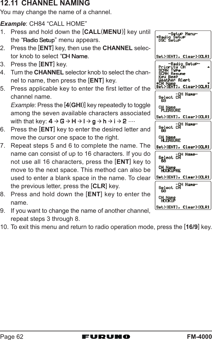 FM-4000Page 6212.11 CHANNEL NAMINGYou may change the name of a channel.Example: CH84 “CALL HOME”1. Press and hold down the [CALL(MENU)] key untilthe “Radio SetupRadio SetupRadio SetupRadio SetupRadio Setup” menu appears.2. Press the [ENT] key, then use the CHANNEL selec-tor knob to select “CH NameCH NameCH NameCH NameCH Name.3. Press the [ENT] key.4. Turn the CHANNEL selector knob to select the chan-nel to name, then press the [ENT] key.5. Press applicable key to enter the first letter of thechannel name.Example: Press the [4(GHI)] key repeatedly to toggleamong the seven available characters associatedwith that key: 44444 Æ GGGGG Æ HHHHH Æ IIIII Æ ggggg Æ hhhhh Æ iiiii Æ 22222 ....6. Press the [ENT] key to enter the desired letter andmove the cursor one space to the right.7. Repeat steps 5 and 6 to complete the name. Thename can consist of up to 16 characters. If you donot use all 16 characters, press the [ENT] key tomove to the next space. This method can also beused to enter a blank space in the name. To clearthe previous letter, press the [CLR] key.8. Press and hold down the [ENT] key to enter thename.9. If you want to change the name of another channel,repeat steps 3 through 8.10. To exit this menu and return to radio operation mode, press the [16/9] key.