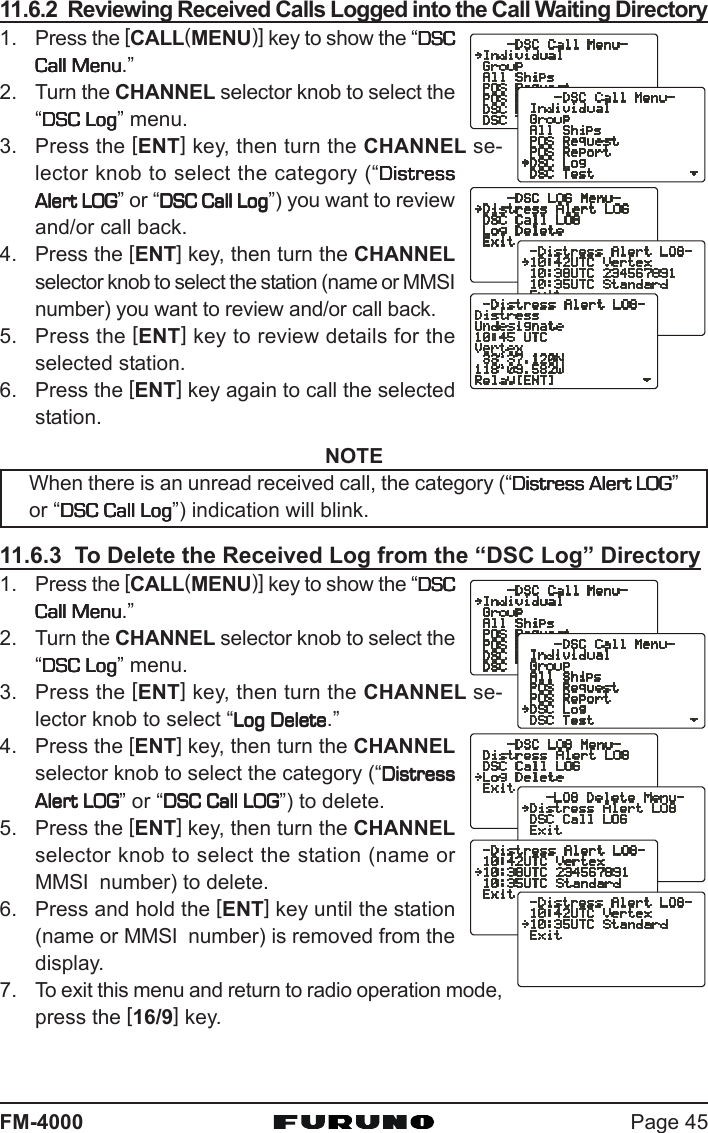 Page 45FM-400011.6.2  Reviewing Received Calls Logged into the Call Waiting Directory1. Press the [CALL(MENU)] key to show the “DSCDSCDSCDSCDSCCall MenuCall MenuCall MenuCall MenuCall Menu.”2. Turn the CHANNEL selector knob to select the“DSC LogDSC LogDSC LogDSC LogDSC Log” menu.3. Press the [ENT] key, then turn the CHANNEL se-lector knob to select the category (“DistressDistressDistressDistressDistressAlert LOGAlert LOGAlert LOGAlert LOGAlert LOG” or “DSC Call LogDSC Call LogDSC Call LogDSC Call LogDSC Call Log”) you want to reviewand/or call back.4. Press the [ENT] key, then turn the CHANNELselector knob to select the station (name or MMSInumber) you want to review and/or call back.5. Press the [ENT] key to review details for theselected station.6. Press the [ENT] key again to call the selectedstation.NOTEWhen there is an unread received call, the category (“Distress Alert LOGDistress Alert LOGDistress Alert LOGDistress Alert LOGDistress Alert LOG”or “DSC Call LogDSC Call LogDSC Call LogDSC Call LogDSC Call Log”) indication will blink.11.6.3  To Delete the Received Log from the “DSC Log” Directory1. Press the [CALL(MENU)] key to show the “DSCDSCDSCDSCDSCCall MenuCall MenuCall MenuCall MenuCall Menu.”2. Turn the CHANNEL selector knob to select the“DSC LogDSC LogDSC LogDSC LogDSC Log” menu.3. Press the [ENT] key, then turn the CHANNEL se-lector knob to select “Log DeleteLog DeleteLog DeleteLog DeleteLog Delete.”4. Press the [ENT] key, then turn the CHANNELselector knob to select the category (“DistressDistressDistressDistressDistressAlert LOGAlert LOGAlert LOGAlert LOGAlert LOG” or “DSC Call LOGDSC Call LOGDSC Call LOGDSC Call LOGDSC Call LOG”) to delete.5. Press the [ENT] key, then turn the CHANNELselector knob to select the station (name orMMSI  number) to delete.6. Press and hold the [ENT] key until the station(name or MMSI  number) is removed from thedisplay.7. To exit this menu and return to radio operation mode,press the [16/9] key.