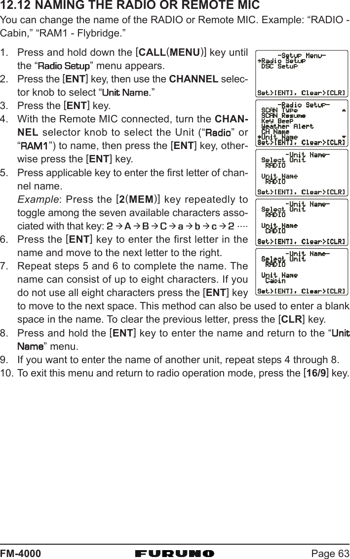 Page 63FM-400012.12 NAMING THE RADIO OR REMOTE MICYou can change the name of the RADIO or Remote MIC. Example: “RADIO -Cabin,” “RAM1 - Flybridge.”1. Press and hold down the [CALL(MENU)] key untilthe “Radio SetupRadio SetupRadio SetupRadio SetupRadio Setup” menu appears.2. Press the [ENT] key, then use the CHANNEL selec-tor knob to select “Unit NameUnit NameUnit NameUnit NameUnit Name.”3. Press the [ENT] key.4. With the Remote MIC connected, turn the CHAN-NEL selector knob to select the Unit (“RadioRadioRadioRadioRadio” or“RAM1RAM1RAM1RAM1RAM1”) to name, then press the [ENT] key, other-wise press the [ENT] key.5. Press applicable key to enter the first letter of chan-nel name.Example: Press the [2(MEM)] key repeatedly totoggle among the seven available characters asso-ciated with that key: 22222 Æ AAAAA Æ BBBBB Æ CCCCC Æ aaaaa Æ bbbbb Æ ccccc Æ 22222 ....6. Press the [ENT] key to enter the first letter in thename and move to the next letter to the right.7. Repeat steps 5 and 6 to complete the name. Thename can consist of up to eight characters. If youdo not use all eight characters press the [ENT] keyto move to the next space. This method can also be used to enter a blankspace in the name. To clear the previous letter, press the [CLR] key.8. Press and hold the [ENT] key to enter the name and return to the “UnitUnitUnitUnitUnitNameNameNameNameName” menu.9. If you want to enter the name of another unit, repeat steps 4 through 8.10. To exit this menu and return to radio operation mode, press the [16/9] key.