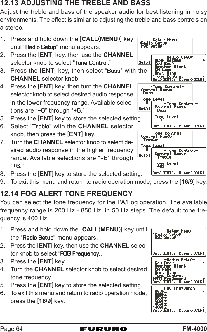 FM-4000Page 6412.13 ADJUSTING THE TREBLE AND BASSAdjust the treble and bass of the speaker audio for best listening in noisyenvironments. The effect is similar to adjusting the treble and bass controls ona stereo.1. Press and hold down the [CALL(MENU)] keyuntil “Radio SetupRadio SetupRadio SetupRadio SetupRadio Setup” menu appears.2. Press the [ENT] key, then use the CHANNELselector knob to select “Tone ControlTone ControlTone ControlTone ControlTone Control.”3. Press the [ENT] key, then select “BassBassBassBassBass” with theCHANNEL selector knob.4. Press the [ENT] key, then turn the CHANNELselector knob to select desired audio responsein the lower frequency range. Available selec-tions are “–––––66666” through “+6+6+6+6+6.”5. Press the [ENT] key to store the selected setting.6. Select “TrebleTrebleTrebleTrebleTreble” with the CHANNEL selectorknob, then press the [ENT] key.7. Turn the CHANNEL selector knob to select de-sired audio response in the higher frequencyrange. Available selections are “–––––66666” through“+6+6+6+6+6.”8. Press the [ENT] key to store the selected setting.9. To exit this menu and return to radio operation mode, press the [16/9] key.12.14 FOG ALERT TONE FREQUENCYYou can select the tone frequency for the PA/Fog operation. The availablefrequency range is 200 Hz - 850 Hz, in 50 Hz steps. The default tone fre-quency is 400 Hz.1. Press and hold down the [CALL(MENU)] key untilthe “Radio SetupRadio SetupRadio SetupRadio SetupRadio Setup” menu appears.2. Press the [ENT] key, then use the CHANNEL selec-tor knob to select “FOG FrequencyFOG FrequencyFOG FrequencyFOG FrequencyFOG Frequency..3. Press the [ENT] key.4. Turn the CHANNEL selector knob to select desiredtone frequency.5. Press the [ENT] key to store the selected setting.6. To exit this menu and return to radio operation mode,press the [16/9] key.