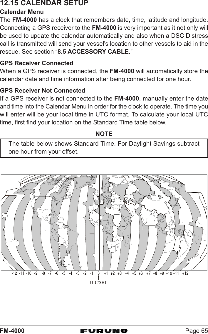 Page 65FM-400012.15 CALENDAR SETUPCalendar MenuThe FM-4000 has a clock that remembers date, time, latitude and longitude.Connecting a GPS receiver to the FM-4000 is very important as it not only willbe used to update the calendar automatically and also when a DSC Distresscall is transmitted will send your vessel’s location to other vessels to aid in therescue. See section “8.5 ACCESSORY CABLE.”GPS Receiver ConnectedWhen a GPS receiver is connected, the FM-4000 will automatically store thecalendar date and time information after being connected for one hour.GPS Receiver Not ConnectedIf a GPS receiver is not connected to the FM-4000, manually enter the dateand time into the Calendar Menu in order for the clock to operate. The time youwill enter will be your local time in UTC format. To calculate your local UTCtime, first find your location on the Standard Time table below.NOTEThe table below shows Standard Time. For Daylight Savings subtractone hour from your offset.