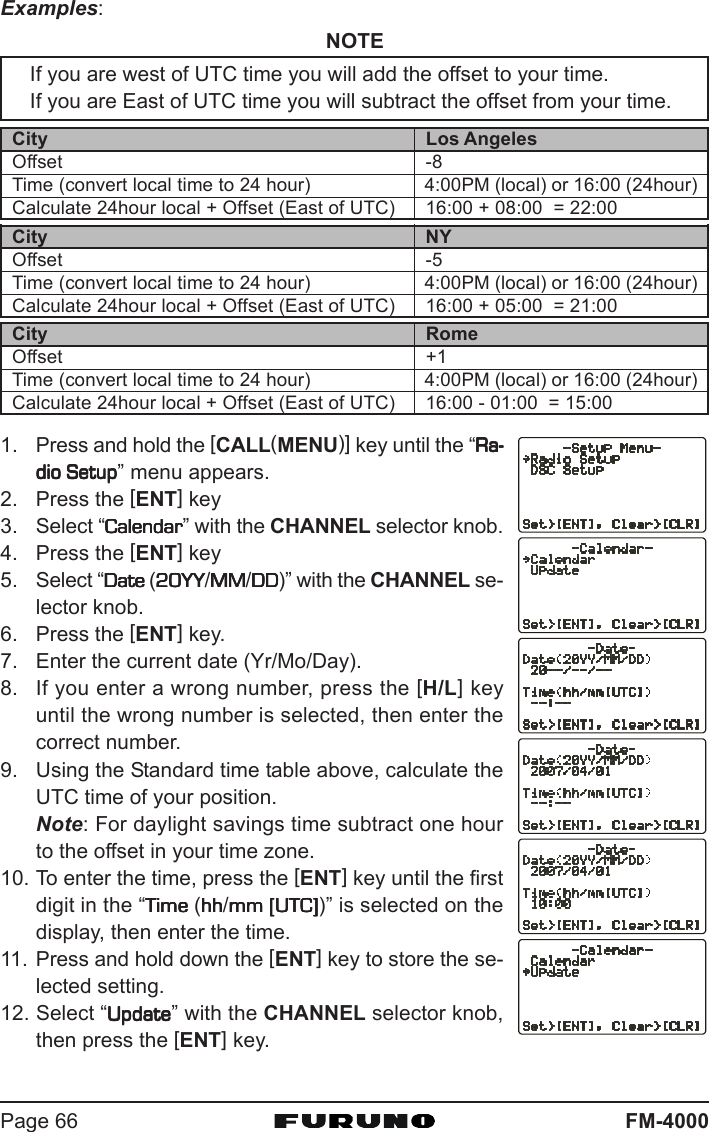 FM-4000Page 66Examples:NOTEIf you are west of UTC time you will add the offset to your time.If you are East of UTC time you will subtract the offset from your time.1. Press and hold the [CALL(MENU)] key until the “Ra-Ra-Ra-Ra-Ra-dio Setupdio Setupdio Setupdio Setupdio Setup” menu appears.2. Press the [ENT] key3. Select “CalendarCalendarCalendarCalendarCalendar” with the CHANNEL selector knob.4. Press the [ENT] key5. Select “Date Date Date Date Date (20YY20YY20YY20YY20YY/MMMMMMMMMM/DDDDDDDDDD)” with the CHANNEL se-lector knob.6. Press the [ENT] key.7. Enter the current date (Yr/Mo/Day).8. If you enter a wrong number, press the [H/L] keyuntil the wrong number is selected, then enter thecorrect number.9. Using the Standard time table above, calculate theUTC time of your position.Note: For daylight savings time subtract one hourto the offset in your time zone.10. To enter the time, press the [ENT] key until the firstdigit in the “Time Time Time Time Time (hhhhhhhhhh/mm [UTC]mm [UTC]mm [UTC]mm [UTC]mm [UTC])” is selected on thedisplay, then enter the time.11. Press and hold down the [ENT] key to store the se-lected setting.12. Select “UpdateUpdateUpdateUpdateUpdate” with the CHANNEL selector knob,then press the [ENT] key.City NYOffset -5Time (convert local time to 24 hour) 4:00PM (local) or 16:00 (24hour)Calculate 24hour local + Offset (East of UTC) 16:00 + 05:00  = 21:00City RomeOffset +1Time (convert local time to 24 hour) 4:00PM (local) or 16:00 (24hour)Calculate 24hour local + Offset (East of UTC) 16:00 - 01:00  = 15:00City Los AngelesOffset -8Time (convert local time to 24 hour) 4:00PM (local) or 16:00 (24hour)Calculate 24hour local + Offset (East of UTC) 16:00 + 08:00  = 22:00