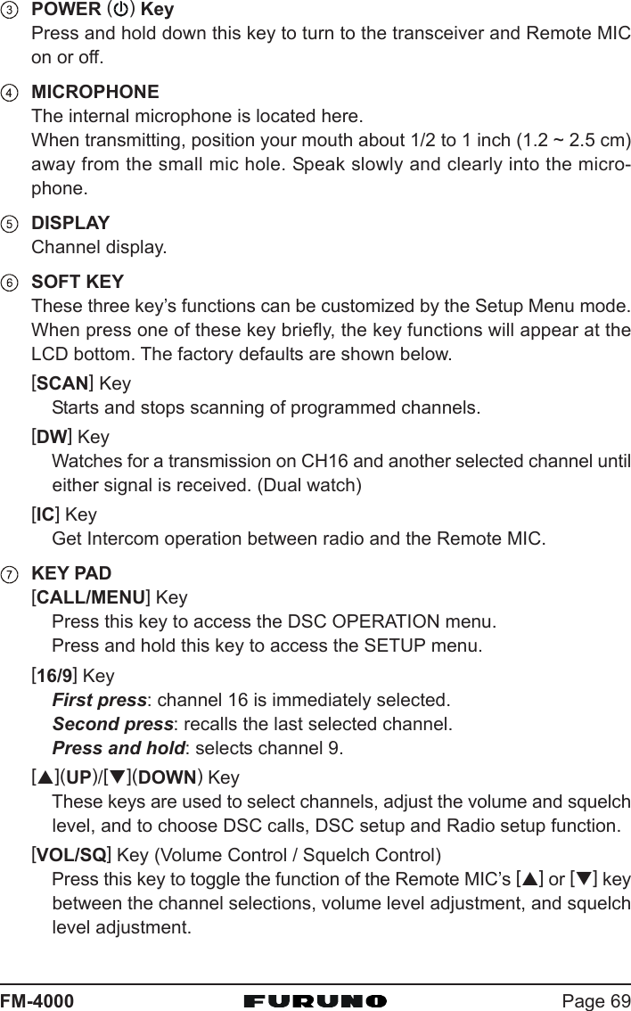 Page 69FM-4000POWER ( ) KeyPress and hold down this key to turn to the transceiver and Remote MICon or off.MICROPHONEThe internal microphone is located here.When transmitting, position your mouth about 1/2 to 1 inch (1.2 ~ 2.5 cm)away from the small mic hole. Speak slowly and clearly into the micro-phone.DISPLAYChannel display.SOFT KEYThese three key’s functions can be customized by the Setup Menu mode.When press one of these key briefly, the key functions will appear at theLCD bottom. The factory defaults are shown below.[SCAN] KeyStarts and stops scanning of programmed channels.[DW] KeyWatches for a transmission on CH16 and another selected channel untileither signal is received. (Dual watch)[IC] KeyGet Intercom operation between radio and the Remote MIC.KEY PAD[CALL/MENU] KeyPress this key to access the DSC OPERATION menu.Press and hold this key to access the SETUP menu.[16/9] KeyFirst press: channel 16 is immediately selected.Second press: recalls the last selected channel.Press and hold: selects channel 9.[S](UP)/[T](DOWN) KeyThese keys are used to select channels, adjust the volume and squelchlevel, and to choose DSC calls, DSC setup and Radio setup function.[VOL/SQ] Key (Volume Control / Squelch Control)Press this key to toggle the function of the Remote MIC’s [S] or [T] keybetween the channel selections, volume level adjustment, and squelchlevel adjustment.