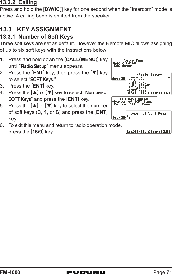 Page 71FM-400013.2.2  CallingPress and hold the [DW(IC)] key for one second when the “Intercom” mode isactive. A calling beep is emitted from the speaker.13.3 KEY ASSIGNMENT13.3.1  Number of Soft KeysThree soft keys are set as default. However the Remote MIC allows assigningof up to six soft keys with the instructions below:1. Press and hold down the [CALL(MENU)] keyuntil “Radio SetupRadio SetupRadio SetupRadio SetupRadio Setup” menu appears.2. Press the [ENT] key, then press the [T] keyto select “SOFT KeysSOFT KeysSOFT KeysSOFT KeysSOFT Keys.”3. Press the [ENT] key.4. Press the [S] or [T] key to select “Number ofNumber ofNumber ofNumber ofNumber ofSOFT KeysSOFT KeysSOFT KeysSOFT KeysSOFT Keys” and press the [ENT] key.5. Press the [S] or [T] key to select the numberof soft keys (33333, 44444, or 66666) and press the [ENT]key.6. To exit this menu and return to radio operation mode,press the [16/9] key.