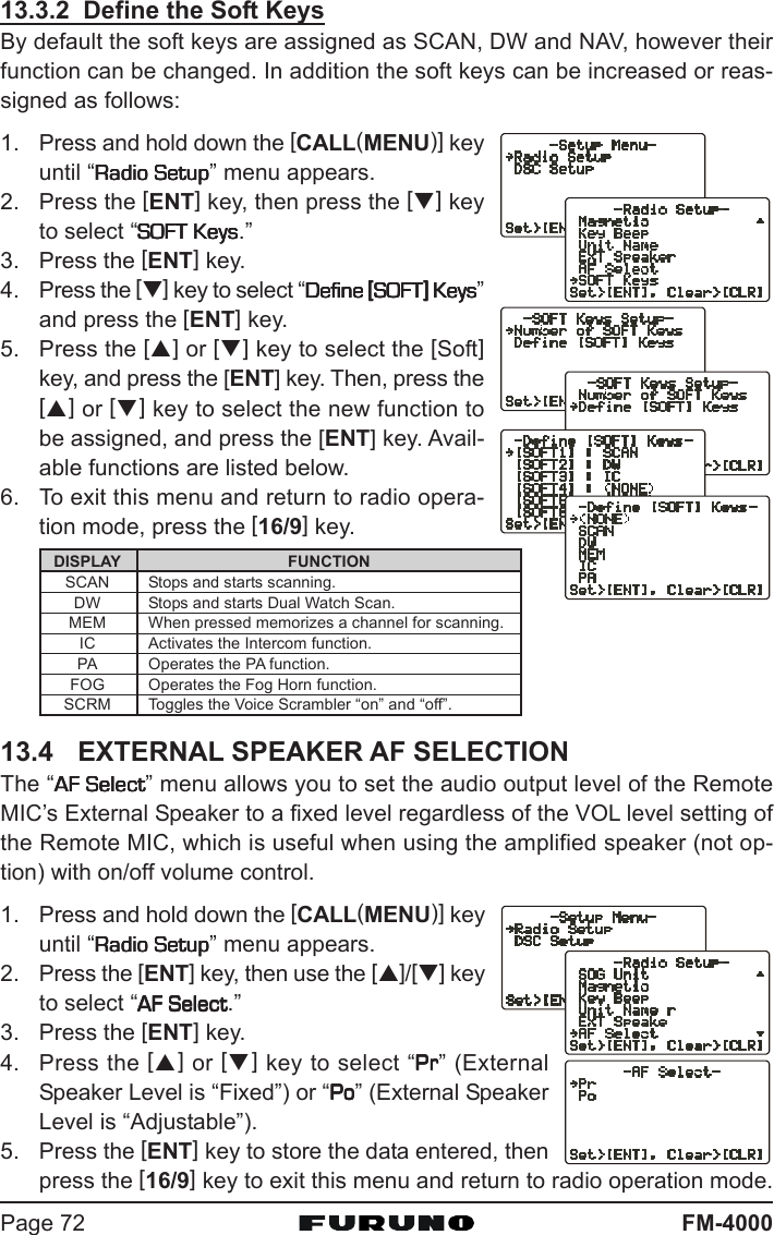 FM-4000Page 7213.3.2  Define the Soft KeysBy default the soft keys are assigned as SCAN, DW and NAV, however theirfunction can be changed. In addition the soft keys can be increased or reas-signed as follows:1. Press and hold down the [CALL(MENU)] keyuntil “Radio SetupRadio SetupRadio SetupRadio SetupRadio Setup” menu appears.2. Press the [ENT] key, then press the [T] keyto select “SOFT KeysSOFT KeysSOFT KeysSOFT KeysSOFT Keys.”3. Press the [ENT] key.4. Press the [T] key to select “Define Define Define Define Define [[[[[SOFTSOFTSOFTSOFTSOFT]]]]] Keys Keys Keys Keys Keys”and press the [ENT] key.5. Press the [S] or [T] key to select the [Soft]key, and press the [ENT] key. Then, press the[S] or [T] key to select the new function tobe assigned, and press the [ENT] key. Avail-able functions are listed below.6. To exit this menu and return to radio opera-tion mode, press the [16/9] key.13.4 EXTERNAL SPEAKER AF SELECTIONThe “AF SelectAF SelectAF SelectAF SelectAF Select” menu allows you to set the audio output level of the RemoteMIC’s External Speaker to a fixed level regardless of the VOL level setting ofthe Remote MIC, which is useful when using the amplified speaker (not op-tion) with on/off volume control.1. Press and hold down the [CALL(MENU)] keyuntil “Radio SetupRadio SetupRadio SetupRadio SetupRadio Setup” menu appears.2. Press the [ENT] key, then use the [S]/[T] keyto select “AF SelectAF SelectAF SelectAF SelectAF Select.”3. Press the [ENT] key.4. Press the [S] or [T] key to select “PrPrPrPrPr” (ExternalSpeaker Level is “Fixed”) or “PoPoPoPoPo” (External SpeakerLevel is “Adjustable”).5. Press the [ENT] key to store the data entered, thenpress the [16/9] key to exit this menu and return to radio operation mode.DISPLAYSCANDWMEMICPAFOGSCRMFUNCTIONStops and starts scanning.Stops and starts Dual Watch Scan.When pressed memorizes a channel for scanning.Activates the Intercom function.Operates the PA function.Operates the Fog Horn function.Toggles the Voice Scrambler “on” and “off”.