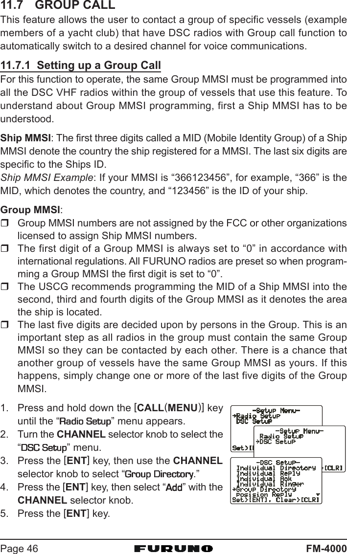 FM-4000Page 4611.7 GROUP CALLThis feature allows the user to contact a group of specific vessels (examplemembers of a yacht club) that have DSC radios with Group call function toautomatically switch to a desired channel for voice communications.11.7.1  Setting up a Group CallFor this function to operate, the same Group MMSI must be programmed intoall the DSC VHF radios within the group of vessels that use this feature. Tounderstand about Group MMSI programming, first a Ship MMSI has to beunderstood.Ship MMSI: The first three digits called a MID (Mobile Identity Group) of a ShipMMSI denote the country the ship registered for a MMSI. The last six digits arespecific to the Ships ID.Ship MMSI Example: If your MMSI is “366123456”, for example, “366” is theMID, which denotes the country, and “123456” is the ID of your ship.Group MMSI:Group MMSI numbers are not assigned by the FCC or other organizationslicensed to assign Ship MMSI numbers.The first digit of a Group MMSI is always set to “0” in accordance withinternational regulations. All FURUNO radios are preset so when program-ming a Group MMSI the first digit is set to “0”.The USCG recommends programming the MID of a Ship MMSI into thesecond, third and fourth digits of the Group MMSI as it denotes the areathe ship is located.The last five digits are decided upon by persons in the Group. This is animportant step as all radios in the group must contain the same GroupMMSI so they can be contacted by each other. There is a chance thatanother group of vessels have the same Group MMSI as yours. If thishappens, simply change one or more of the last five digits of the GroupMMSI.1. Press and hold down the [CALL(MENU)] keyuntil the “Radio SetupRadio SetupRadio SetupRadio SetupRadio Setup” menu appears.2. Turn the CHANNEL selector knob to select the“DSC SetupDSC SetupDSC SetupDSC SetupDSC Setup” menu.3. Press the [ENT] key, then use the CHANNELselector knob to select “Group DirectoryGroup DirectoryGroup DirectoryGroup DirectoryGroup Directory.”4. Press the [ENT] key, then select “AddAddAddAddAdd” with theCHANNEL selector knob.5. Press the [ENT] key.